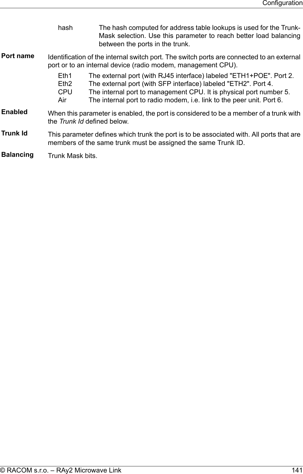 The hash computed for address table lookups is used for the Trunk-Mask selection. Use this parameter to reach better load balancingbetween the ports in the trunk.hashPort name Identification of the internal switch port. The switch ports are connected to an externalport or to an internal device (radio modem, management CPU).The external port (with RJ45 interface) labeled &quot;ETH1+POE&quot;. Port 2.The external port (with SFP interface) labeled &quot;ETH2&quot;. Port 4.The internal port to management CPU. It is physical port number 5.The internal port to radio modem, i.e. link to the peer unit. Port 6.Eth1Eth2CPUAirEnabled When this parameter is enabled, the port is considered to be a member of a trunk withthe Trunk Id defined below.Trunk Id This parameter defines which trunk the port is to be associated with. All ports that aremembers of the same trunk must be assigned the same Trunk ID.Balancing Trunk Mask bits.141© RACOM s.r.o. – RAy2 Microwave LinkConfiguration