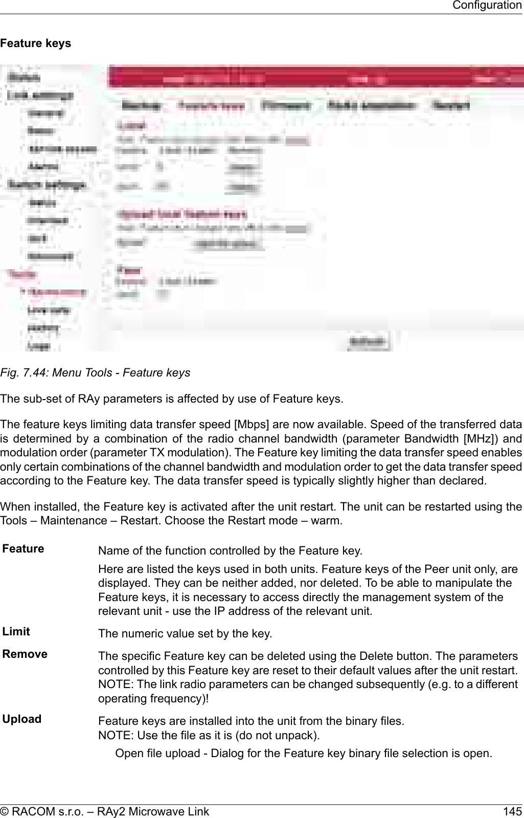 Feature keysFig. 7.44: Menu Tools - Feature keysThe sub-set of RAy parameters is affected by use of Feature keys.The feature keys limiting data transfer speed [Mbps] are now available. Speed of the transferred datais determined by a combination of the radio channel bandwidth (parameter Bandwidth [MHz]) andmodulation order (parameter TX modulation). The Feature key limiting the data transfer speed enablesonly certain combinations of the channel bandwidth and modulation order to get the data transfer speedaccording to the Feature key. The data transfer speed is typically slightly higher than declared.When installed, the Feature key is activated after the unit restart. The unit can be restarted using theTools – Maintenance – Restart. Choose the Restart mode – warm.Feature Name of the function controlled by the Feature key.Here are listed the keys used in both units. Feature keys of the Peer unit only, aredisplayed. They can be neither added, nor deleted. To be able to manipulate theFeature keys, it is necessary to access directly the management system of therelevant unit - use the IP address of the relevant unit.Limit The numeric value set by the key.Remove The specific Feature key can be deleted using the Delete button. The parameterscontrolled by this Feature key are reset to their default values after the unit restart.NOTE: The link radio parameters can be changed subsequently (e.g. to a differentoperating frequency)!Upload Feature keys are installed into the unit from the binary files.NOTE: Use the file as it is (do not unpack).Open file upload - Dialog for the Feature key binary file selection is open.145© RACOM s.r.o. – RAy2 Microwave LinkConfiguration