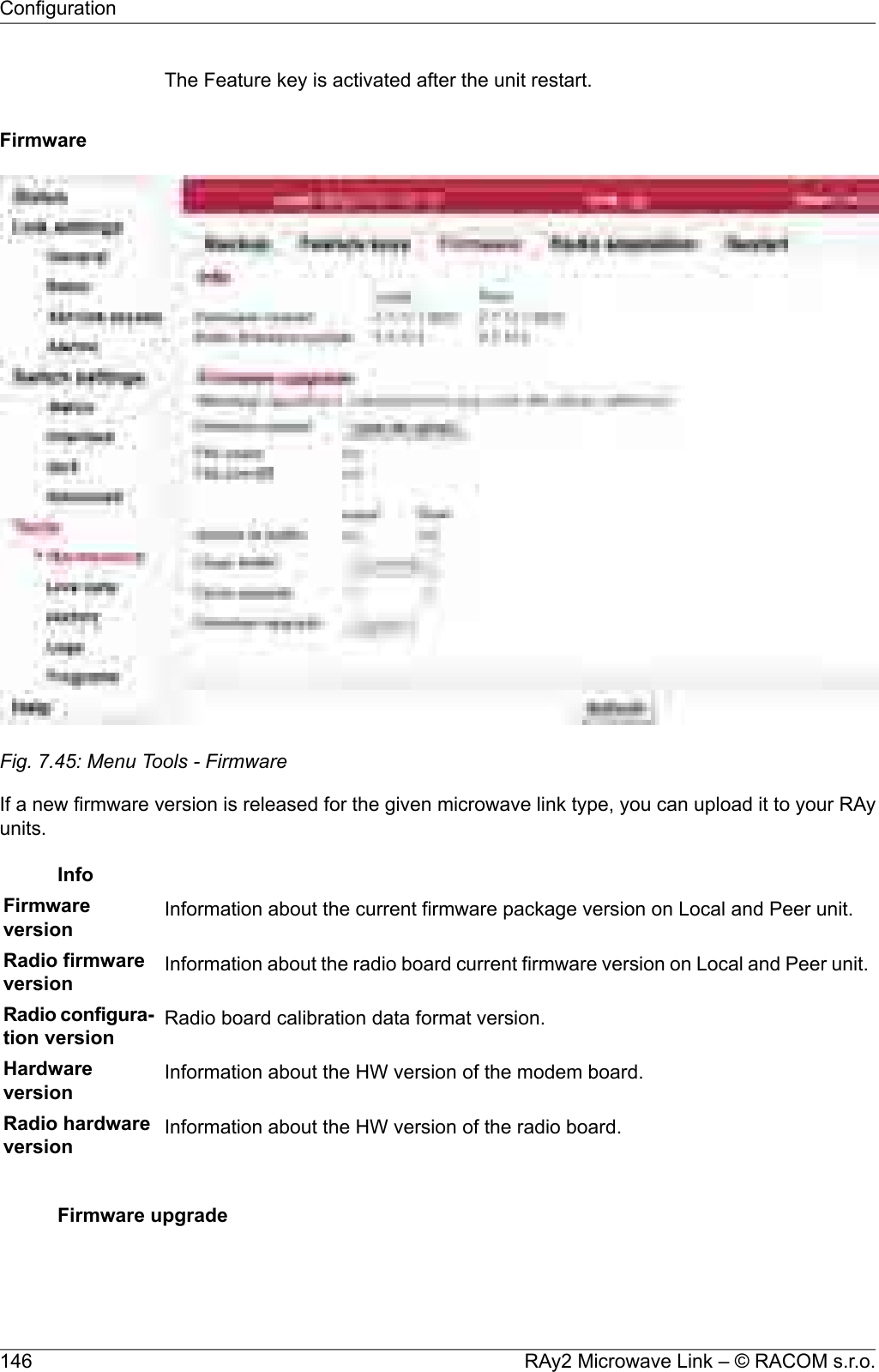 The Feature key is activated after the unit restart.FirmwareFig. 7.45: Menu Tools - FirmwareIf a new firmware version is released for the given microwave link type, you can upload it to your RAyunits.InfoFirmwareversion Information about the current firmware package version on Local and Peer unit.Radio firmwareversion Information about the radio board current firmware version on Local and Peer unit.Radio configura-tion version Radio board calibration data format version.Hardwareversion Information about the HW version of the modem board.Radio hardwareversion Information about the HW version of the radio board.Firmware upgradeRAy2 Microwave Link – © RACOM s.r.o.146Configuration