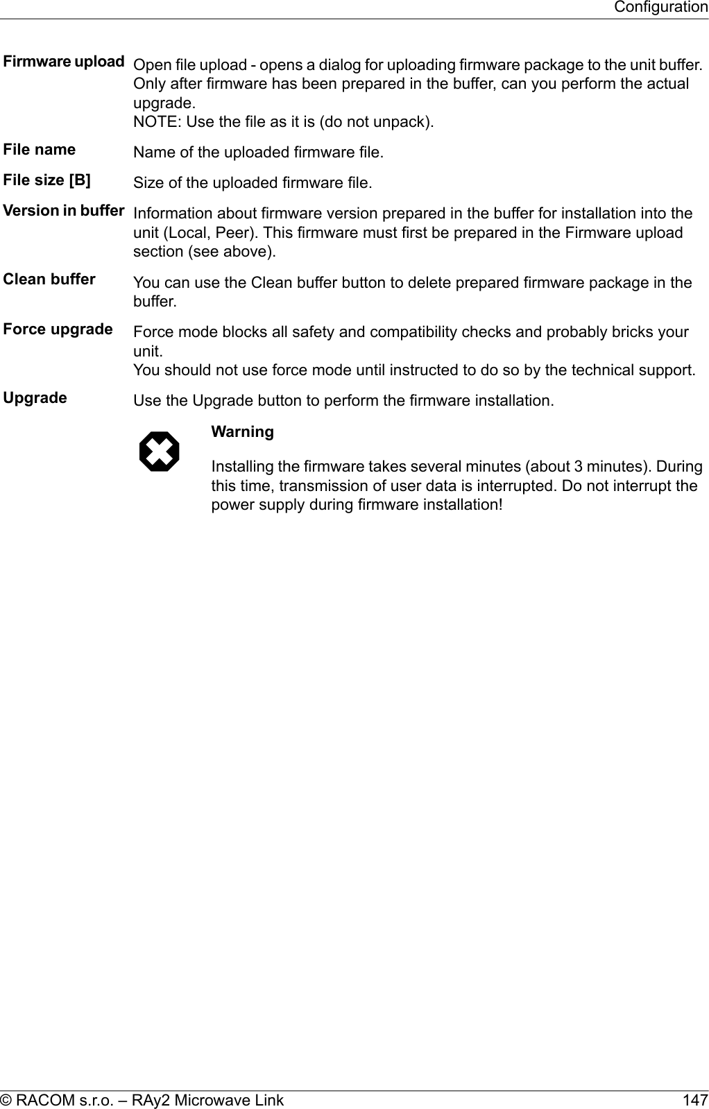 Firmware upload Open file upload - opens a dialog for uploading firmware package to the unit buffer.Only after firmware has been prepared in the buffer, can you perform the actualupgrade.NOTE: Use the file as it is (do not unpack).File name Name of the uploaded firmware file.File size [B] Size of the uploaded firmware file.Version in buffer Information about firmware version prepared in the buffer for installation into theunit (Local, Peer). This firmware must first be prepared in the Firmware uploadsection (see above).Clean buffer You can use the Clean buffer button to delete prepared firmware package in thebuffer.Force upgrade Force mode blocks all safety and compatibility checks and probably bricks yourunit.You should not use force mode until instructed to do so by the technical support.Upgrade Use the Upgrade button to perform the firmware installation.WarningInstalling the firmware takes several minutes (about 3 minutes). Duringthis time, transmission of user data is interrupted. Do not interrupt thepower supply during firmware installation!147© RACOM s.r.o. – RAy2 Microwave LinkConfiguration