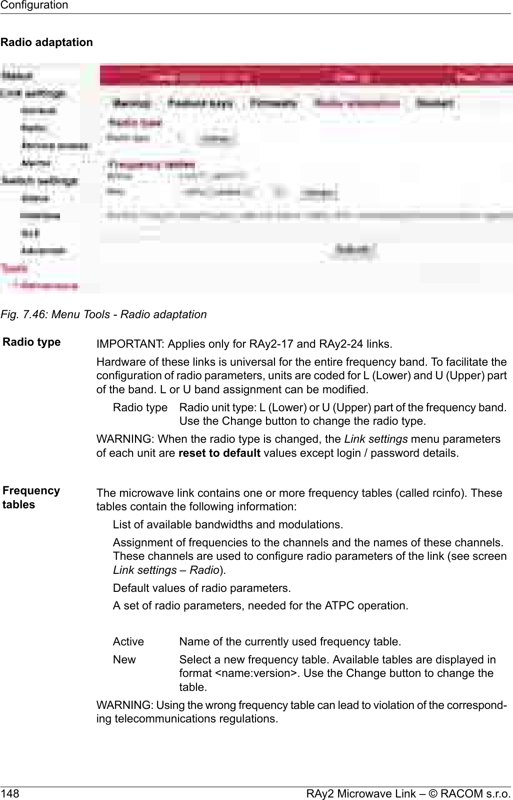 Radio adaptationFig. 7.46: Menu Tools - Radio adaptationRadio type IMPORTANT: Applies only for RAy2-17 and RAy2-24 links.Hardware of these links is universal for the entire frequency band. To facilitate theconfiguration of radio parameters, units are coded for L (Lower) and U (Upper) partof the band. L or U band assignment can be modified.Radio unit type: L (Lower) or U (Upper) part of the frequency band.Use the Change button to change the radio type.Radio typeWARNING: When the radio type is changed, the Link settings menu parametersof each unit are reset to default values except login / password details.Frequencytables The microwave link contains one or more frequency tables (called rcinfo). Thesetables contain the following information:List of available bandwidths and modulations.Assignment of frequencies to the channels and the names of these channels.These channels are used to configure radio parameters of the link (see screenLink settings – Radio).Default values of radio parameters.A set of radio parameters, needed for the ATPC operation.Name of the currently used frequency table.ActiveSelect a new frequency table. Available tables are displayed informat &lt;name:version&gt;. Use the Change button to change thetable.NewWARNING: Using the wrong frequency table can lead to violation of the correspond-ing telecommunications regulations.RAy2 Microwave Link – © RACOM s.r.o.148Configuration