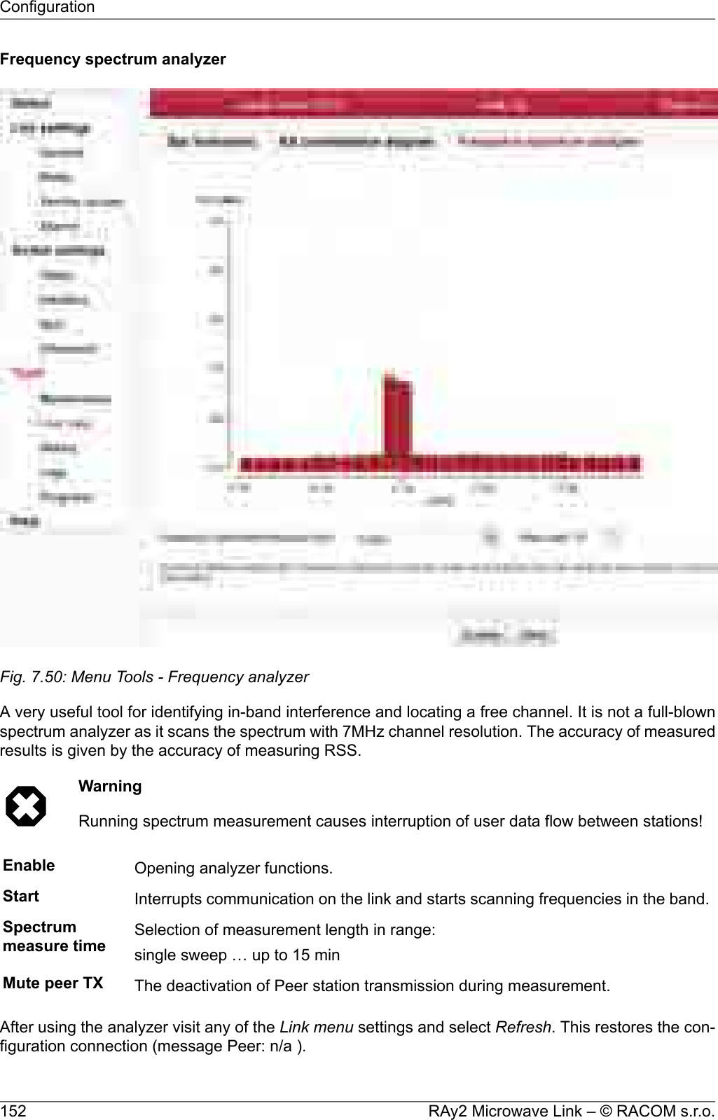 Frequency spectrum analyzerFig. 7.50: Menu Tools - Frequency analyzerA very useful tool for identifying in-band interference and locating a free channel. It is not a full-blownspectrum analyzer as it scans the spectrum with 7MHz channel resolution. The accuracy of measuredresults is given by the accuracy of measuring RSS.WarningRunning spectrum measurement causes interruption of user data flow between stations!Enable Opening analyzer functions.Start Interrupts communication on the link and starts scanning frequencies in the band.Spectrummeasure time Selection of measurement length in range:single sweep … up to 15 minMute peer TX The deactivation of Peer station transmission during measurement.After using the analyzer visit any of the Link menu settings and select Refresh. This restores the con-figuration connection (message Peer: n/a ).RAy2 Microwave Link – © RACOM s.r.o.152Configuration