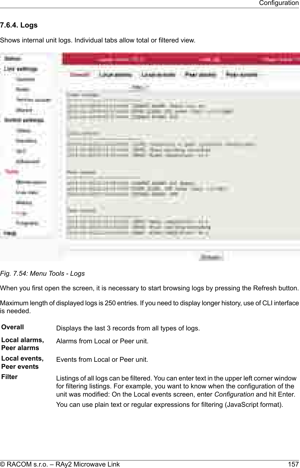 7.6.4. LogsShows internal unit logs. Individual tabs allow total or filtered view.Fig. 7.54: Menu Tools - LogsWhen you first open the screen, it is necessary to start browsing logs by pressing the Refresh button.Maximum length of displayed logs is 250 entries. If you need to display longer history, use of CLI interfaceis needed.Overall Displays the last 3 records from all types of logs.Local alarms,Peer alarms Alarms from Local or Peer unit.Local events,Peer events Events from Local or Peer unit.Filter Listings of all logs can be filtered. You can enter text in the upper left corner windowfor filtering listings. For example, you want to know when the configuration of theunit was modified: On the Local events screen, enter Configuration and hit Enter.You can use plain text or regular expressions for filtering (JavaScript format).157© RACOM s.r.o. – RAy2 Microwave LinkConfiguration