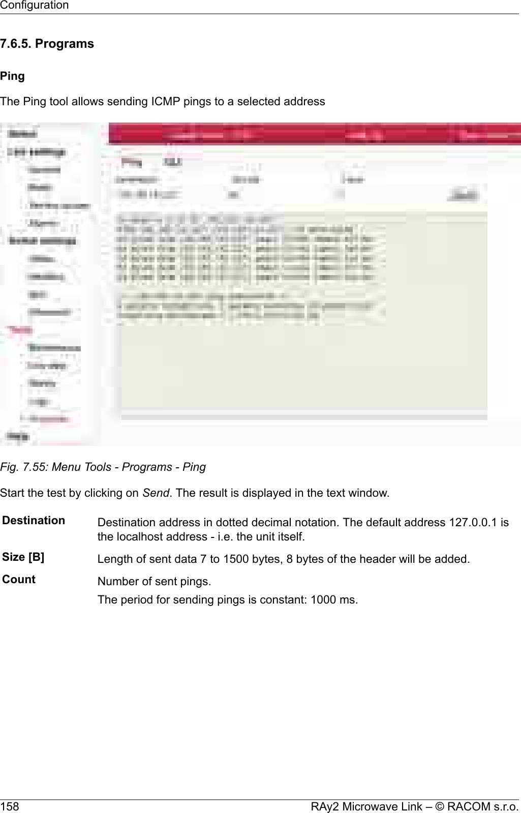 7.6.5. ProgramsPingThe Ping tool allows sending ICMP pings to a selected addressFig. 7.55: Menu Tools - Programs - PingStart the test by clicking on Send. The result is displayed in the text window.Destination Destination address in dotted decimal notation. The default address 127.0.0.1 isthe localhost address - i.e. the unit itself.Size [B] Length of sent data 7 to 1500 bytes, 8 bytes of the header will be added.Count Number of sent pings.The period for sending pings is constant: 1000 ms.RAy2 Microwave Link – © RACOM s.r.o.158Configuration