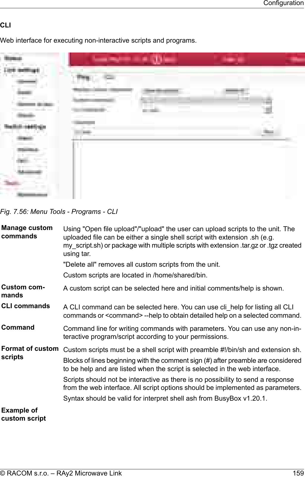 CLIWeb interface for executing non-interactive scripts and programs.Fig. 7.56: Menu Tools - Programs - CLIManage customcommands Using &quot;Open file upload&quot;/&quot;upload&quot; the user can upload scripts to the unit. Theuploaded file can be either a single shell script with extension .sh (e.g.my_script.sh) or package with multiple scripts with extension .tar.gz or .tgz createdusing tar.&quot;Delete all&quot; removes all custom scripts from the unit.Custom scripts are located in /home/shared/bin.Custom com-mands A custom script can be selected here and initial comments/help is shown.CLI commands A CLI command can be selected here. You can use cli_help for listing all CLIcommands or &lt;command&gt; --help to obtain detailed help on a selected command.Command Command line for writing commands with parameters. You can use any non-in-teractive program/script according to your permissions.Format of customscripts Custom scripts must be a shell script with preamble #!/bin/sh and extension sh.Blocks of lines beginning with the comment sign (#) after preamble are consideredto be help and are listed when the script is selected in the web interface.Scripts should not be interactive as there is no possibility to send a responsefrom the web interface. All script options should be implemented as parameters.Syntax should be valid for interpret shell ash from BusyBox v1.20.1.Example ofcustom script159© RACOM s.r.o. – RAy2 Microwave LinkConfiguration