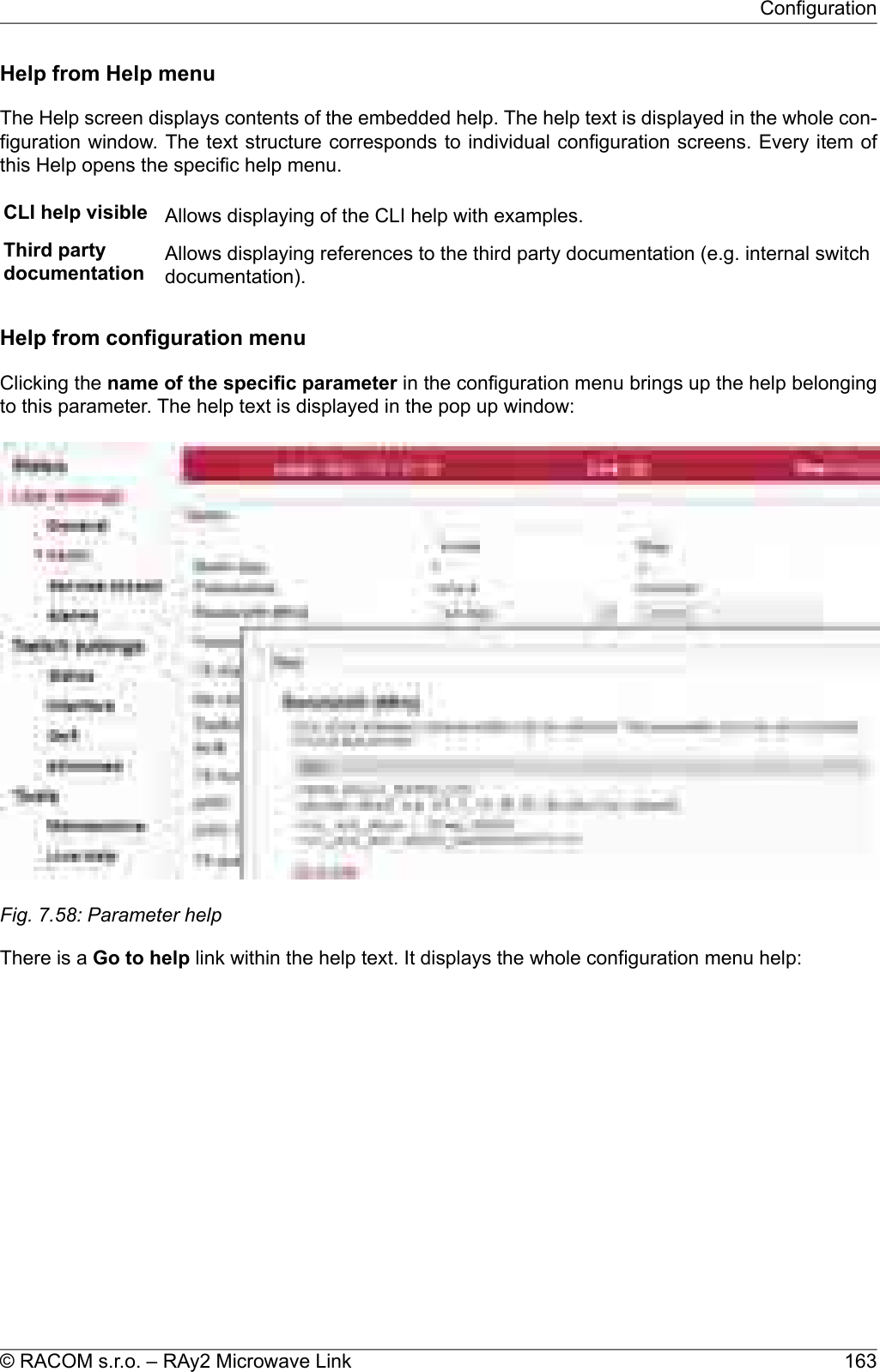 Help from Help menuThe Help screen displays contents of the embedded help. The help text is displayed in the whole con-figuration window. The text structure corresponds to individual configuration screens. Every item ofthis Help opens the specific help menu.CLI help visible Allows displaying of the CLI help with examples.Third partydocumentation Allows displaying references to the third party documentation (e.g. internal switchdocumentation).Help from configuration menuClicking the name of the specific parameter in the configuration menu brings up the help belongingto this parameter. The help text is displayed in the pop up window:Fig. 7.58: Parameter helpThere is a Go to help link within the help text. It displays the whole configuration menu help:163© RACOM s.r.o. – RAy2 Microwave LinkConfiguration