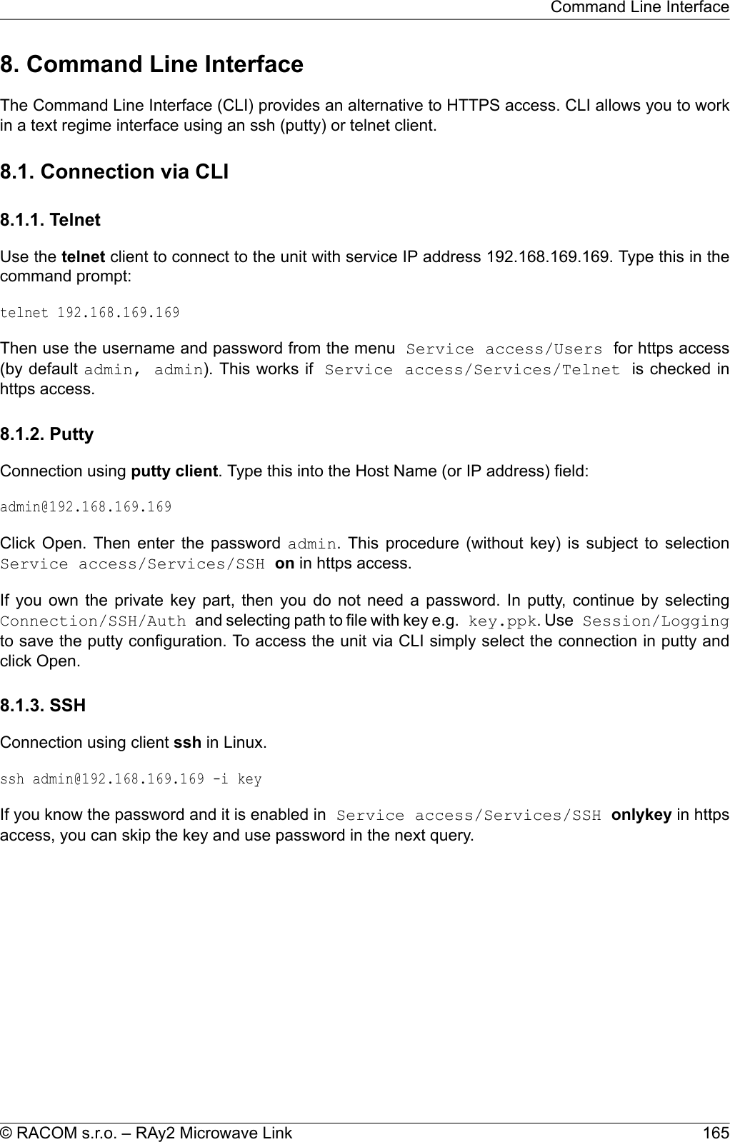 8. Command Line InterfaceThe Command Line Interface (CLI) provides an alternative to HTTPS access. CLI allows you to workin a text regime interface using an ssh (putty) or telnet client.8.1. Connection via CLI8.1.1. TelnetUse the telnet client to connect to the unit with service IP address 192.168.169.169. Type this in thecommand prompt:telnet 192.168.169.169Then use the username and password from the menu Service access/Users for https access(by default admin, admin). This works if Service access/Services/Telnet is checked inhttps access.8.1.2. PuttyConnection using putty client. Type this into the Host Name (or IP address) field:admin@192.168.169.169Click Open. Then enter the password admin. This procedure (without key) is subject to selectionService access/Services/SSH on in https access.If you own the private key part, then you do not need a password. In putty, continue by selectingConnection/SSH/Auth and selecting path to file with key e.g. key.ppk. Use Session/Loggingto save the putty configuration. To access the unit via CLI simply select the connection in putty andclick Open.8.1.3. SSHConnection using client ssh in Linux.ssh admin@192.168.169.169 -i keyIf you know the password and it is enabled in Service access/Services/SSH onlykey in httpsaccess, you can skip the key and use password in the next query.165© RACOM s.r.o. – RAy2 Microwave LinkCommand Line Interface