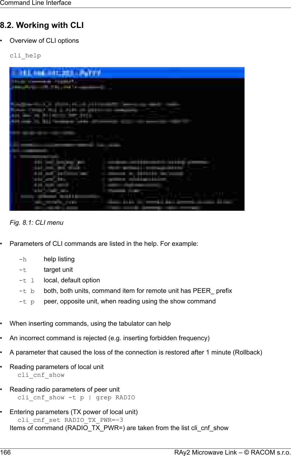 8.2. Working with CLI• Overview of CLI optionscli_helpFig. 8.1: CLI menu• Parameters of CLI commands are listed in the help. For example:help listing-htarget unit-tlocal, default option-t lboth, both units, command item for remote unit has PEER_ prefix-t bpeer, opposite unit, when reading using the show command-t p• When inserting commands, using the tabulator can help• An incorrect command is rejected (e.g. inserting forbidden frequency)• A parameter that caused the loss of the connection is restored after 1 minute (Rollback)• Reading parameters of local unitcli_cnf_show• Reading radio parameters of peer unitcli_cnf_show -t p | grep RADIO• Entering parameters (TX power of local unit)cli_cnf_set RADIO_TX_PWR=-3Items of command (RADIO_TX_PWR=) are taken from the list cli_cnf_showRAy2 Microwave Link – © RACOM s.r.o.166Command Line Interface