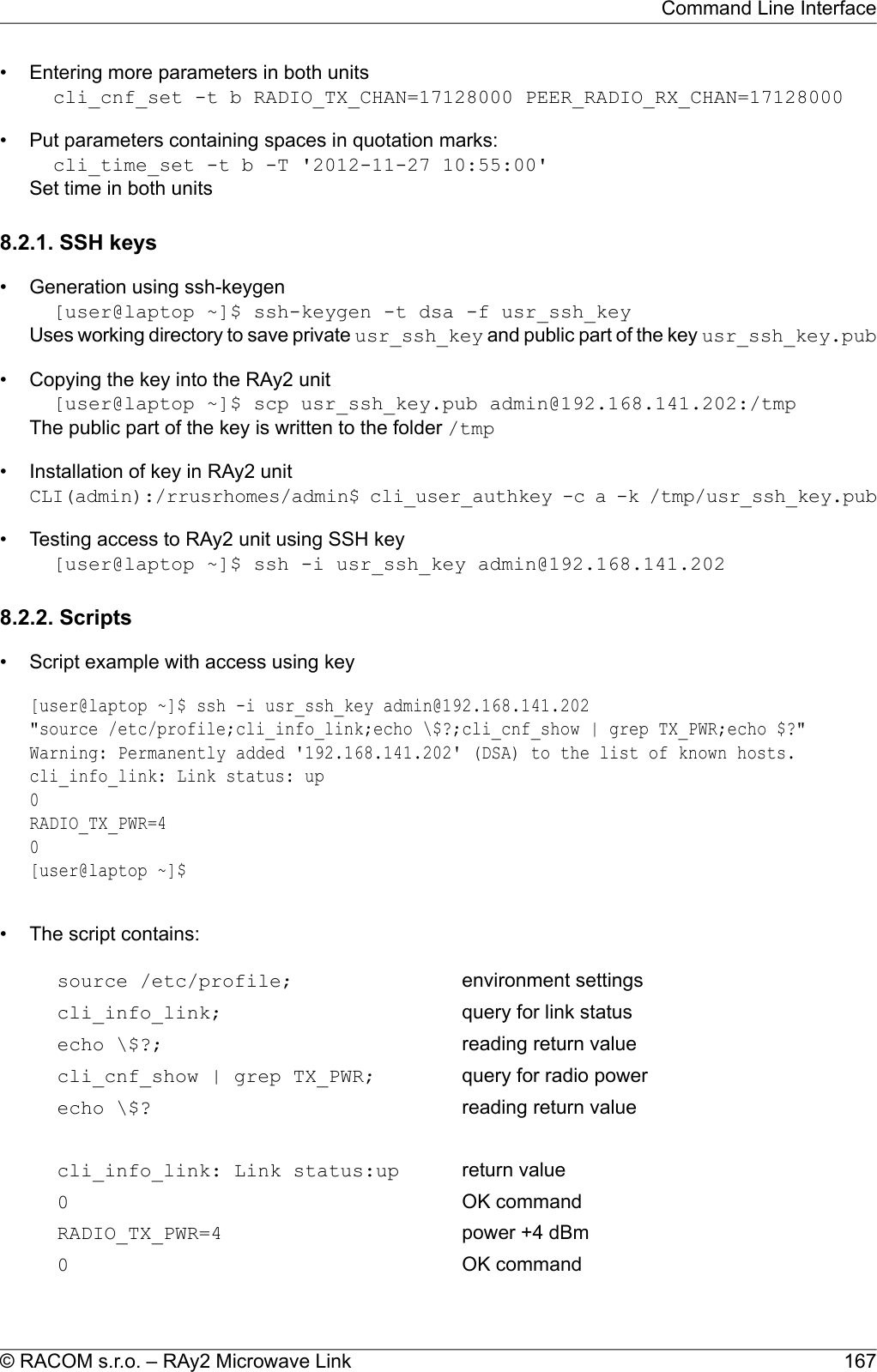 • Entering more parameters in both unitscli_cnf_set -t b RADIO_TX_CHAN=17128000 PEER_RADIO_RX_CHAN=17128000• Put parameters containing spaces in quotation marks:cli_time_set -t b -T &apos;2012-11-27 10:55:00&apos;Set time in both units8.2.1. SSH keys• Generation using ssh-keygen[user@laptop ~]$ ssh-keygen -t dsa -f usr_ssh_keyUses working directory to save private usr_ssh_key and public part of the key usr_ssh_key.pub• Copying the key into the RAy2 unit[user@laptop ~]$ scp usr_ssh_key.pub admin@192.168.141.202:/tmpThe public part of the key is written to the folder /tmp• Installation of key in RAy2 unitCLI(admin):/rrusrhomes/admin$ cli_user_authkey -c a -k /tmp/usr_ssh_key.pub• Testing access to RAy2 unit using SSH key[user@laptop ~]$ ssh -i usr_ssh_key admin@192.168.141.2028.2.2. Scripts• Script example with access using key[user@laptop ~]$ ssh -i usr_ssh_key admin@192.168.141.202&quot;source /etc/profile;cli_info_link;echo \$?;cli_cnf_show | grep TX_PWR;echo $?&quot;Warning: Permanently added &apos;192.168.141.202&apos; (DSA) to the list of known hosts.cli_info_link: Link status: up0RADIO_TX_PWR=40[user@laptop ~]$• The script contains:environment settingssource /etc/profile;query for link statuscli_info_link;reading return valueecho \$?;query for radio powercli_cnf_show | grep TX_PWR;reading return valueecho \$?return valuecli_info_link: Link status:upOK command0power +4 dBmRADIO_TX_PWR=4OK command0167© RACOM s.r.o. – RAy2 Microwave LinkCommand Line Interface