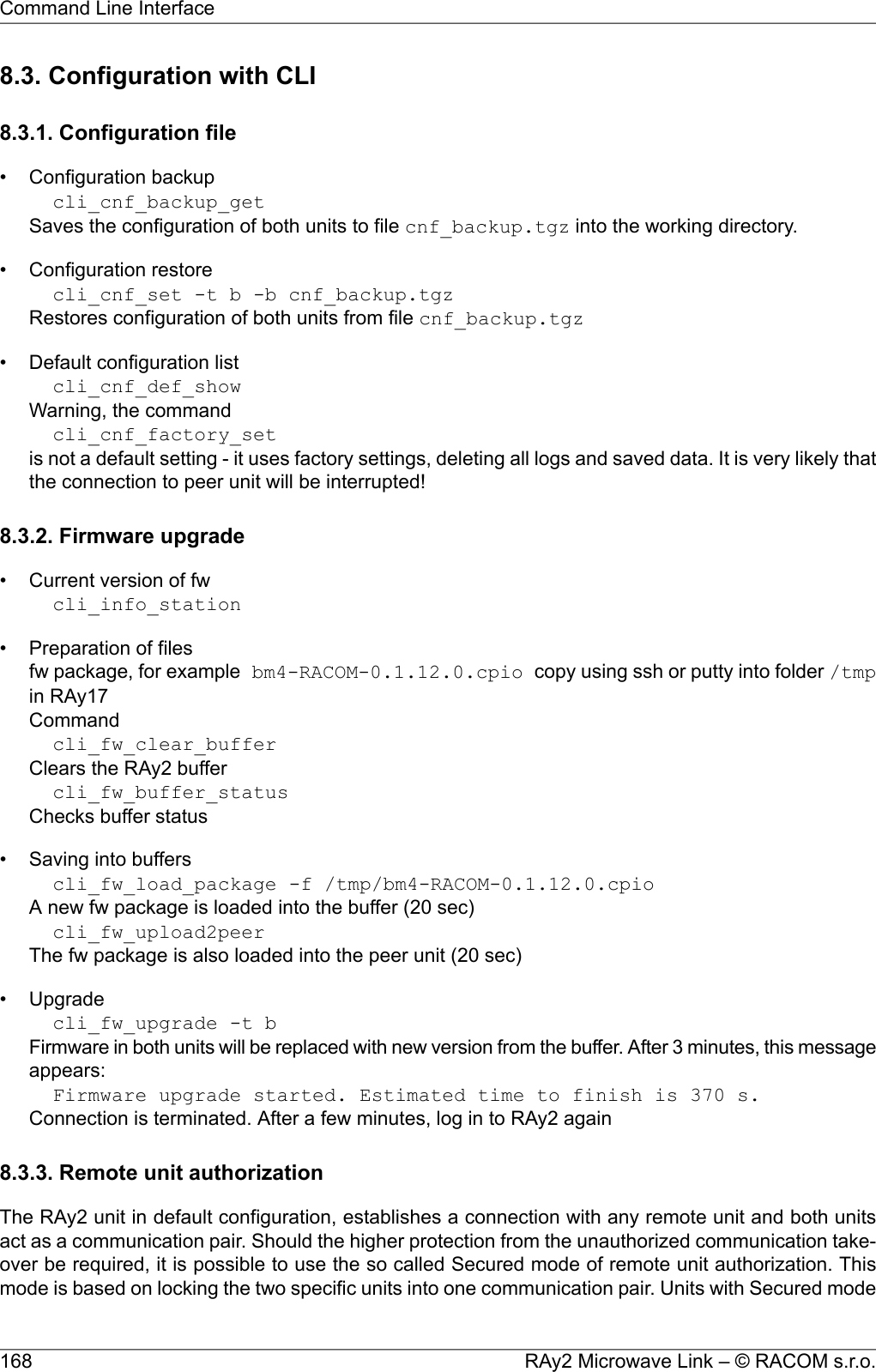 8.3. Configuration with CLI8.3.1. Configuration file• Configuration backupcli_cnf_backup_getSaves the configuration of both units to file cnf_backup.tgz into the working directory.• Configuration restorecli_cnf_set -t b -b cnf_backup.tgzRestores configuration of both units from file cnf_backup.tgz• Default configuration listcli_cnf_def_showWarning, the commandcli_cnf_factory_setis not a default setting - it uses factory settings, deleting all logs and saved data. It is very likely thatthe connection to peer unit will be interrupted!8.3.2. Firmware upgrade• Current version of fwcli_info_station• Preparation of filesfw package, for example bm4-RACOM-0.1.12.0.cpio copy using ssh or putty into folder /tmpin RAy17Commandcli_fw_clear_bufferClears the RAy2 buffercli_fw_buffer_statusChecks buffer status• Saving into bufferscli_fw_load_package -f /tmp/bm4-RACOM-0.1.12.0.cpioA new fw package is loaded into the buffer (20 sec)cli_fw_upload2peerThe fw package is also loaded into the peer unit (20 sec)• Upgradecli_fw_upgrade -t bFirmware in both units will be replaced with new version from the buffer. After 3 minutes, this messageappears:Firmware upgrade started. Estimated time to finish is 370 s.Connection is terminated. After a few minutes, log in to RAy2 again8.3.3. Remote unit authorizationThe RAy2 unit in default configuration, establishes a connection with any remote unit and both unitsact as a communication pair. Should the higher protection from the unauthorized communication take-over be required, it is possible to use the so called Secured mode of remote unit authorization. Thismode is based on locking the two specific units into one communication pair. Units with Secured modeRAy2 Microwave Link – © RACOM s.r.o.168Command Line Interface