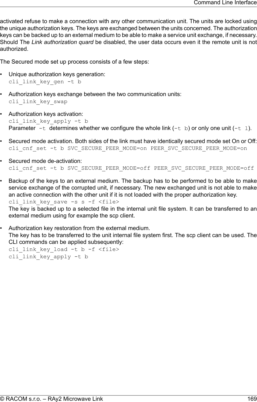 activated refuse to make a connection with any other communication unit. The units are locked usingthe unique authorization keys. The keys are exchanged between the units concerned. The authorizationkeys can be backed up to an external medium to be able to make a service unit exchange, if necessary.Should The Link authorization quard be disabled, the user data occurs even it the remote unit is notauthorized.The Secured mode set up process consists of a few steps:• Unique authorization keys generation:cli_link_key_gen -t b• Authorization keys exchange between the two communication units:cli_link_key_swap• Authorization keys activation:cli_link_key_apply -t bParameter -t determines whether we configure the whole link (-t b) or only one unit (-t l).• Secured mode activation. Both sides of the link must have identically secured mode set On or Off:cli_cnf_set -t b SVC_SECURE_PEER_MODE=on PEER_SVC_SECURE_PEER_MODE=on• Secured mode de-activation:cli_cnf_set -t b SVC_SECURE_PEER_MODE=off PEER_SVC_SECURE_PEER_MODE=off• Backup of the keys to an external medium. The backup has to be performed to be able to makeservice exchange of the corrupted unit, if necessary. The new exchanged unit is not able to makean active connection with the other unit if it is not loaded with the proper authorization key.cli_link_key_save -s s -f &lt;file&gt;The key is backed up to a selected file in the internal unit file system. It can be transferred to anexternal medium using for example the scp client.• Authorization key restoration from the external medium.The key has to be transferred to the unit internal file system first. The scp client can be used. TheCLI commands can be applied subsequently:cli_link_key_load -t b -f &lt;file&gt;cli_link_key_apply -t b169© RACOM s.r.o. – RAy2 Microwave LinkCommand Line Interface