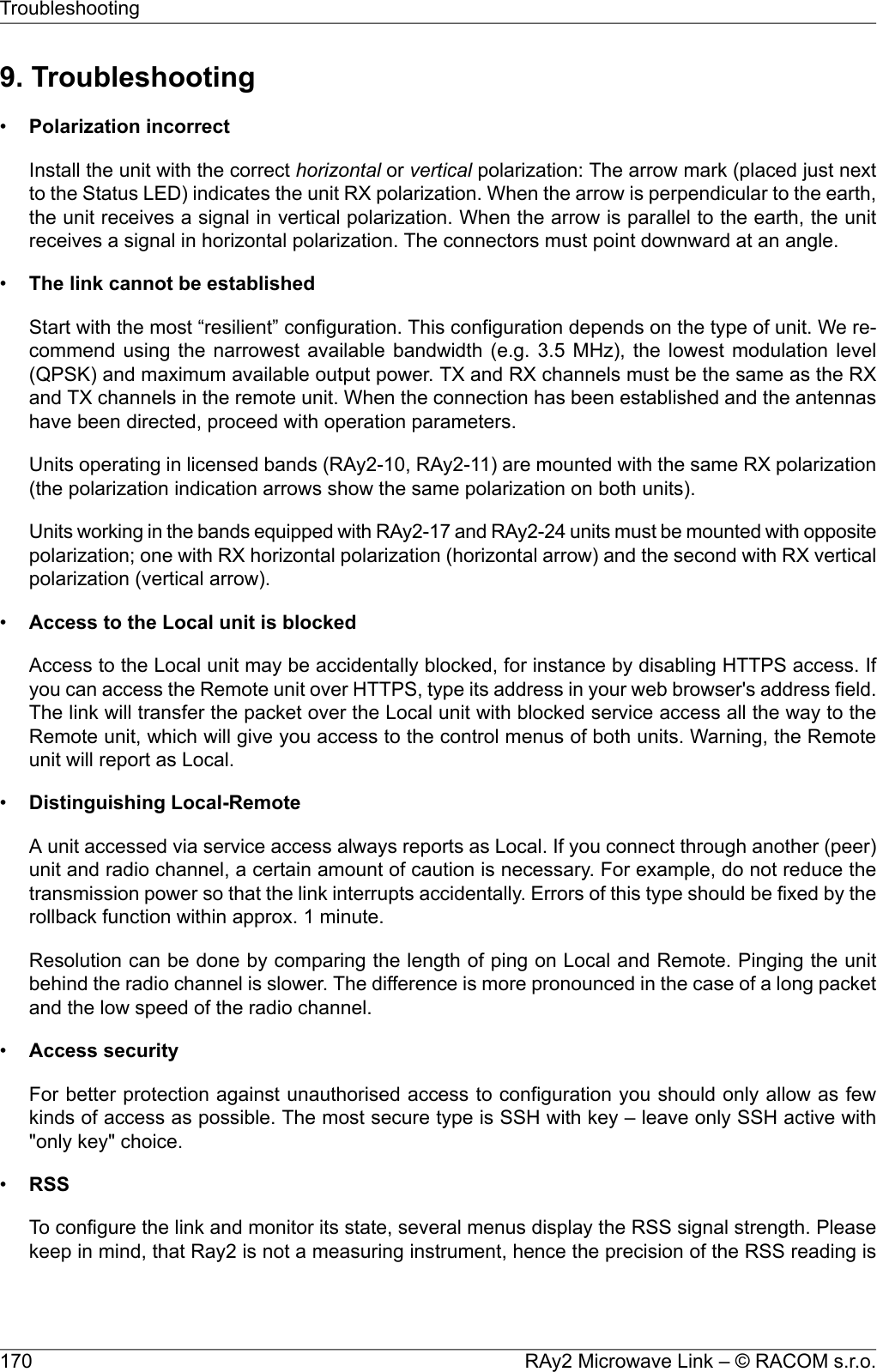 9. Troubleshooting•Polarization incorrectInstall the unit with the correct horizontal or vertical polarization: The arrow mark (placed just nextto the Status LED) indicates the unit RX polarization. When the arrow is perpendicular to the earth,the unit receives a signal in vertical polarization. When the arrow is parallel to the earth, the unitreceives a signal in horizontal polarization. The connectors must point downward at an angle.•The link cannot be establishedStart with the most “resilient” configuration. This configuration depends on the type of unit. We re-commend using the narrowest available bandwidth (e.g. 3.5 MHz), the lowest modulation level(QPSK) and maximum available output power. TX and RX channels must be the same as the RXand TX channels in the remote unit. When the connection has been established and the antennashave been directed, proceed with operation parameters.Units operating in licensed bands (RAy2-10, RAy2-11) are mounted with the same RX polarization(the polarization indication arrows show the same polarization on both units).Units working in the bands equipped with RAy2-17 and RAy2-24 units must be mounted with oppositepolarization; one with RX horizontal polarization (horizontal arrow) and the second with RX verticalpolarization (vertical arrow).•Access to the Local unit is blockedAccess to the Local unit may be accidentally blocked, for instance by disabling HTTPS access. Ifyou can access the Remote unit over HTTPS, type its address in your web browser&apos;s address field.The link will transfer the packet over the Local unit with blocked service access all the way to theRemote unit, which will give you access to the control menus of both units. Warning, the Remoteunit will report as Local.•Distinguishing Local-RemoteA unit accessed via service access always reports as Local. If you connect through another (peer)unit and radio channel, a certain amount of caution is necessary. For example, do not reduce thetransmission power so that the link interrupts accidentally. Errors of this type should be fixed by therollback function within approx. 1 minute.Resolution can be done by comparing the length of ping on Local and Remote. Pinging the unitbehind the radio channel is slower. The difference is more pronounced in the case of a long packetand the low speed of the radio channel.•Access securityFor better protection against unauthorised access to configuration you should only allow as fewkinds of access as possible. The most secure type is SSH with key – leave only SSH active with&quot;only key&quot; choice.•RSSTo configure the link and monitor its state, several menus display the RSS signal strength. Pleasekeep in mind, that Ray2 is not a measuring instrument, hence the precision of the RSS reading isRAy2 Microwave Link – © RACOM s.r.o.170Troubleshooting