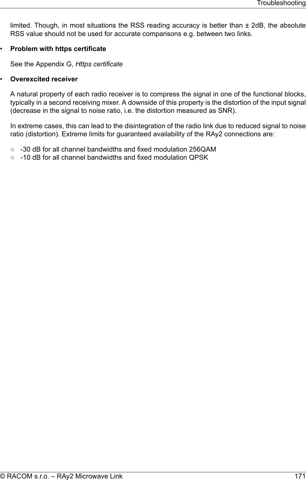 limited. Though, in most situations the RSS reading accuracy is better than ± 2dB, the absoluteRSS value should not be used for accurate comparisons e.g. between two links.•Problem with https certificateSee the Appendix G, Https certificate•Overexcited receiverA natural property of each radio receiver is to compress the signal in one of the functional blocks,typically in a second receiving mixer. A downside of this property is the distortion of the input signal(decrease in the signal to noise ratio, i.e. the distortion measured as SNR).In extreme cases, this can lead to the disintegration of the radio link due to reduced signal to noiseratio (distortion). Extreme limits for guaranteed availability of the RAy2 connections are:○ -30 dB for all channel bandwidths and fixed modulation 256QAM○ -10 dB for all channel bandwidths and fixed modulation QPSK171© RACOM s.r.o. – RAy2 Microwave LinkTroubleshooting