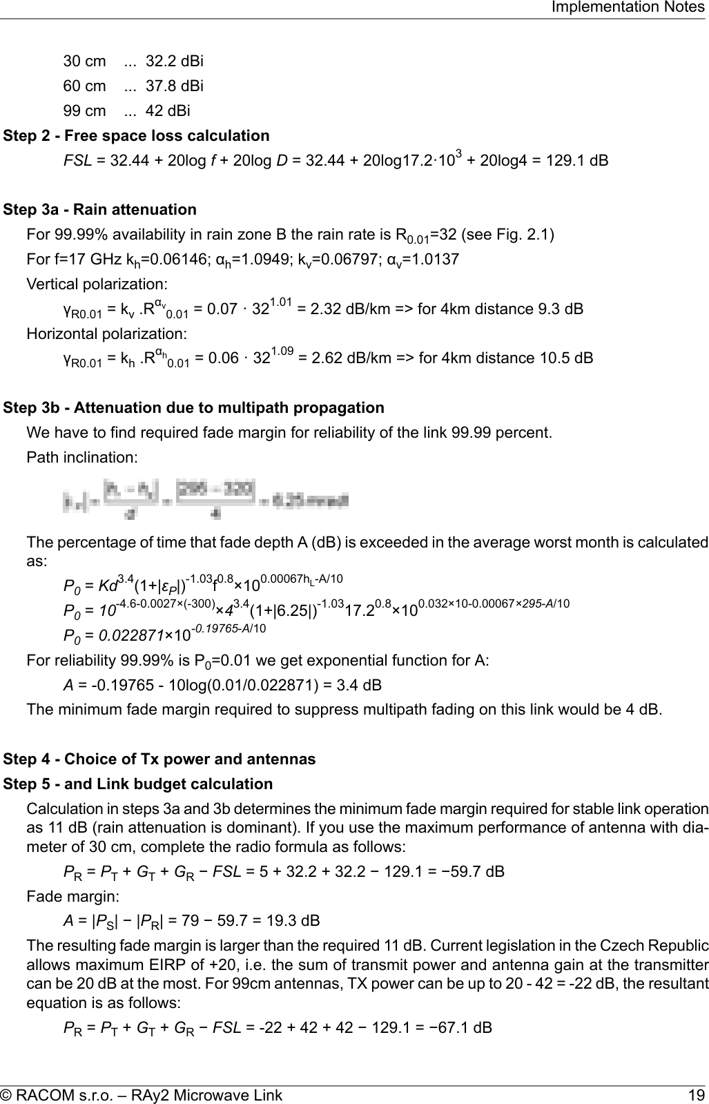 30 cm ... 32.2 dBi60 cm ... 37.8 dBi99 cm ... 42 dBiStep 2 - Free space loss calculationFSL = 32.44 + 20log f+ 20log D= 32.44 + 20log17.2·103+ 20log4 = 129.1 dBStep 3a - Rain attenuationFor 99.99% availability in rain zone B the rain rate is R0.01=32 (see Fig. 2.1)For f=17 GHz kh=0.06146; αh=1.0949; kv=0.06797; αv=1.0137Vertical polarization:γR0.01 = kv.Rαv0.01 = 0.07 · 321.01 = 2.32 dB/km =&gt; for 4km distance 9.3 dBHorizontal polarization:γR0.01 = kh.Rαh0.01 = 0.06 · 321.09 = 2.62 dB/km =&gt; for 4km distance 10.5 dBStep 3b - Attenuation due to multipath propagationWe have to find required fade margin for reliability of the link 99.99 percent.Path inclination:The percentage of time that fade depth A (dB) is exceeded in the average worst month is calculatedas:P0=Kd3.4(1+|εP|)-1.03f0.8×100.00067hL-A/10P0=10-4.6-0.0027×(-300)×43.4(1+|6.25|)-1.0317.20.8×100.032×10-0.00067×295-A/10P0=0.022871×10-0.19765-A/10For reliability 99.99% is P0=0.01 we get exponential function for A:A= -0.19765 - 10log(0.01/0.022871) = 3.4 dBThe minimum fade margin required to suppress multipath fading on this link would be 4 dB.Step 4 - Choice of Tx power and antennasStep 5 - and Link budget calculationCalculation in steps 3a and 3b determines the minimum fade margin required for stable link operationas 11 dB (rain attenuation is dominant). If you use the maximum performance of antenna with dia-meter of 30 cm, complete the radio formula as follows:PR=PT+GT+GR−FSL = 5 + 32.2 + 32.2 − 129.1 = −59.7 dBFade margin:A= |PS|−|PR| = 79 − 59.7 = 19.3 dBThe resulting fade margin is larger than the required 11 dB. Current legislation in the Czech Republicallows maximum EIRP of +20, i.e. the sum of transmit power and antenna gain at the transmittercan be 20 dB at the most. For 99cm antennas, TX power can be up to 20 - 42 = -22 dB, the resultantequation is as follows:PR=PT+GT+GR−FSL = -22 + 42 + 42 − 129.1 = −67.1 dB19© RACOM s.r.o. – RAy2 Microwave LinkImplementation Notes