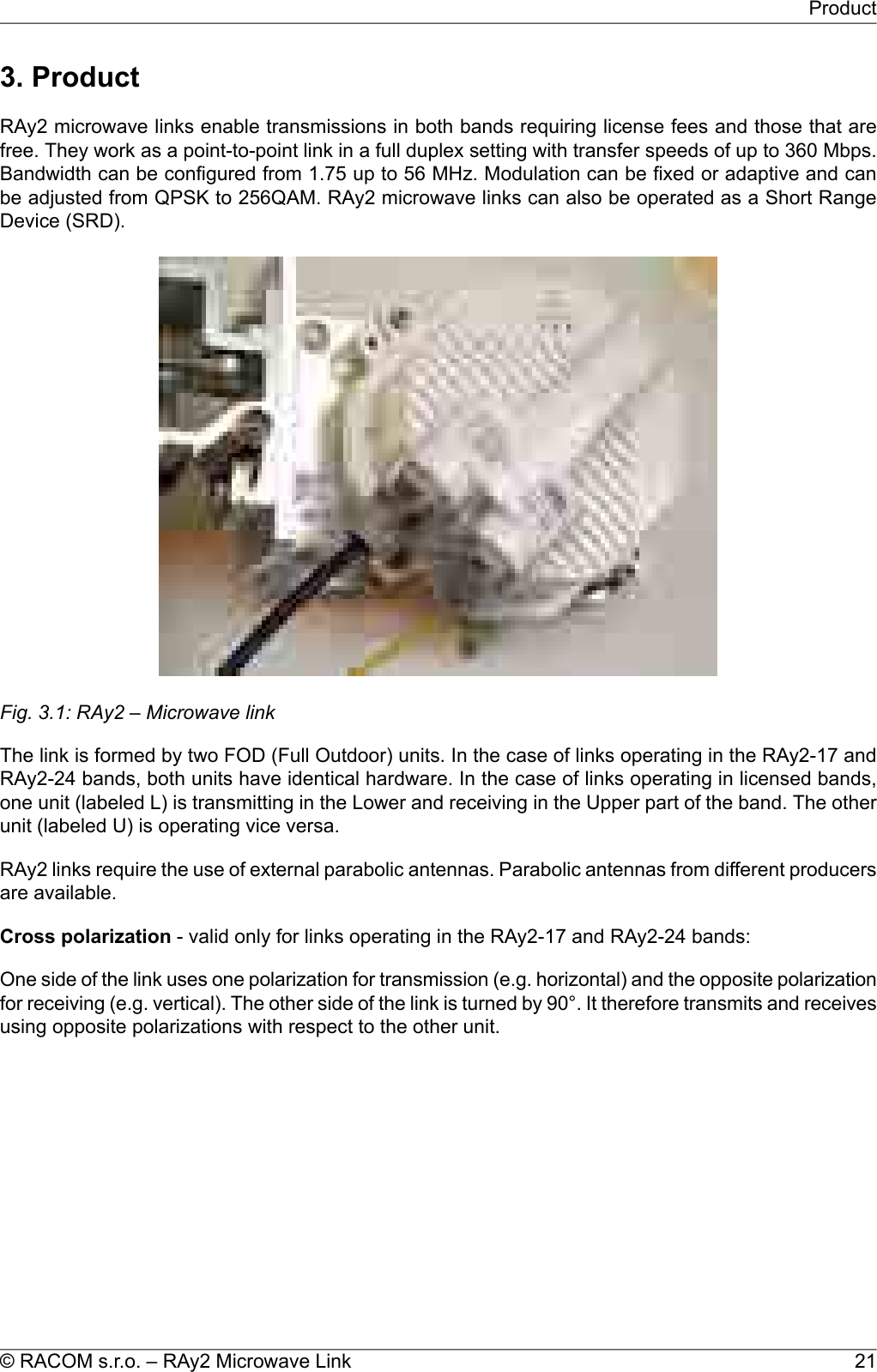 3. ProductRAy2 microwave links enable transmissions in both bands requiring license fees and those that arefree. They work as a point-to-point link in a full duplex setting with transfer speeds of up to 360 Mbps.Bandwidth can be configured from 1.75 up to 56 MHz. Modulation can be fixed or adaptive and canbe adjusted from QPSK to 256QAM. RAy2 microwave links can also be operated as a Short RangeDevice (SRD).Fig. 3.1: RAy2 – Microwave linkThe link is formed by two FOD (Full Outdoor) units. In the case of links operating in the RAy2-17 andRAy2-24 bands, both units have identical hardware. In the case of links operating in licensed bands,one unit (labeled L) is transmitting in the Lower and receiving in the Upper part of the band. The otherunit (labeled U) is operating vice versa.RAy2 links require the use of external parabolic antennas. Parabolic antennas from different producersare available.Cross polarization - valid only for links operating in the RAy2-17 and RAy2-24 bands:One side of the link uses one polarization for transmission (e.g. horizontal) and the opposite polarizationfor receiving (e.g. vertical). The other side of the link is turned by 90°. It therefore transmits and receivesusing opposite polarizations with respect to the other unit.21© RACOM s.r.o. – RAy2 Microwave LinkProduct