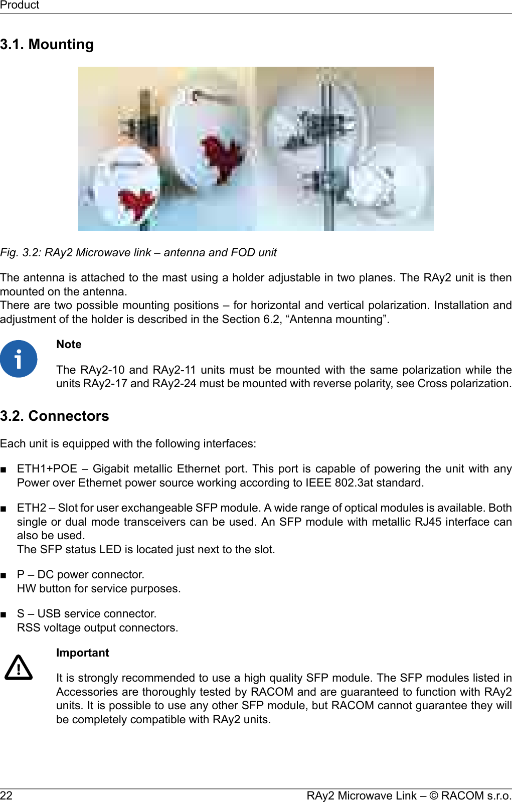 3.1. MountingFig. 3.2: RAy2 Microwave link – antenna and FOD unitThe antenna is attached to the mast using a holder adjustable in two planes. The RAy2 unit is thenmounted on the antenna.There are two possible mounting positions – for horizontal and vertical polarization. Installation andadjustment of the holder is described in the Section 6.2, “Antenna mounting”.NoteThe RAy2-10 and RAy2-11 units must be mounted with the same polarization while theunits RAy2-17 and RAy2-24 must be mounted with reverse polarity, see Cross polarization.3.2. ConnectorsEach unit is equipped with the following interfaces:■ ETH1+POE – Gigabit metallic Ethernet port. This port is capable of powering the unit with anyPower over Ethernet power source working according to IEEE 802.3at standard.■ ETH2 – Slot for user exchangeable SFP module. A wide range of optical modules is available. Bothsingle or dual mode transceivers can be used. An SFP module with metallic RJ45 interface canalso be used.The SFP status LED is located just next to the slot.■ P – DC power connector.HW button for service purposes.■ S – USB service connector.RSS voltage output connectors.ImportantIt is strongly recommended to use a high quality SFP module. The SFP modules listed inAccessories are thoroughly tested by RACOM and are guaranteed to function with RAy2units. It is possible to use any other SFP module, but RACOM cannot guarantee they willbe completely compatible with RAy2 units.RAy2 Microwave Link – © RACOM s.r.o.22Product