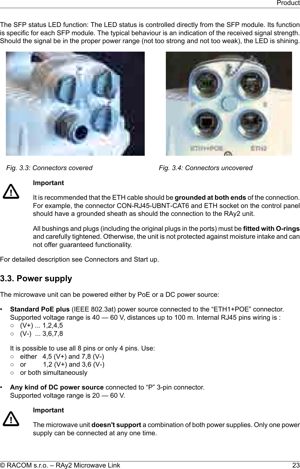 The SFP status LED function: The LED status is controlled directly from the SFP module. Its functionis specific for each SFP module. The typical behaviour is an indication of the received signal strength.Should the signal be in the proper power range (not too strong and not too weak), the LED is shining.Fig. 3.3: Connectors covered Fig. 3.4: Connectors uncoveredImportantIt is recommended that the ETH cable should be grounded at both ends of the connection.For example, the connector CON-RJ45-UBNT-CAT6 and ETH socket on the control panelshould have a grounded sheath as should the connection to the RAy2 unit.All bushings and plugs (including the original plugs in the ports) must be fitted with O-ringsand carefully tightened. Otherwise, the unit is not protected against moisture intake and cannot offer guaranteed functionality.For detailed description see Connectors and Start up.3.3. Power supplyThe microwave unit can be powered either by PoE or a DC power source:•Standard PoE plus (IEEE 802.3at) power source connected to the “ETH1+POE” connector.Supported voltage range is 40 — 60 V, distances up to 100 m. Internal RJ45 pins wiring is :○ (V+) ... 1,2,4,5○ (V-) ... 3,6,7,8It is possible to use all 8 pins or only 4 pins. Use:○ either 4,5 (V+) and 7,8 (V-)○ or 1,2 (V+) and 3,6 (V-)○ or both simultaneously•Any kind of DC power source connected to “P” 3-pin connector.Supported voltage range is 20 — 60 V.ImportantThe microwave unit doesn&apos;t support a combination of both power supplies. Only one powersupply can be connected at any one time.23© RACOM s.r.o. – RAy2 Microwave LinkProduct