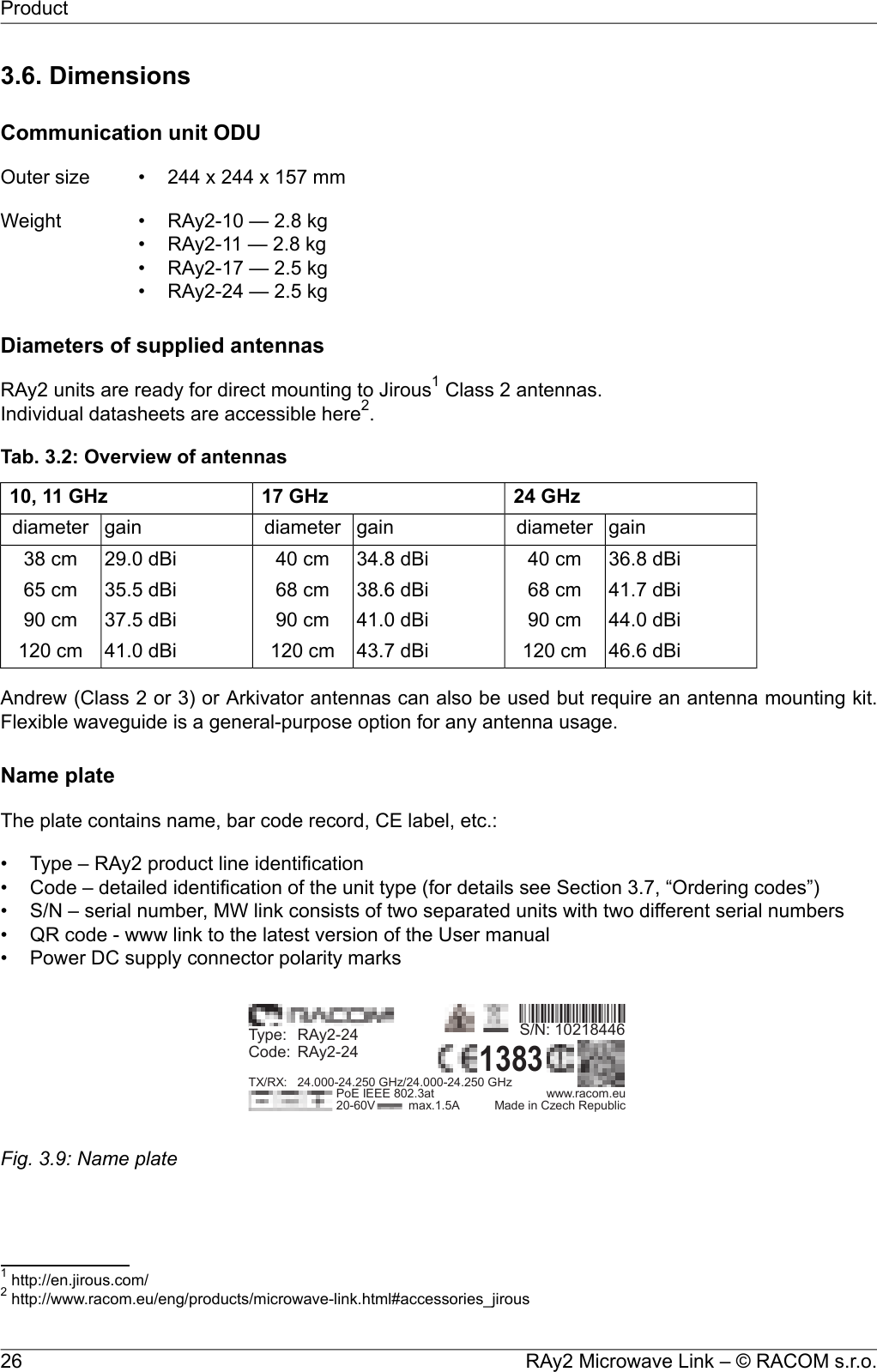 3.6. DimensionsCommunication unit ODUOuter size 244 x 244 x 157 mm•Weight RAy2-10 — 2.8 kg•• RAy2-11 — 2.8 kg• RAy2-17 — 2.5 kg• RAy2-24 — 2.5 kgDiameters of supplied antennasRAy2 units are ready for direct mounting to Jirous1Class 2 antennas.Individual datasheets are accessible here2.Tab. 3.2: Overview of antennas24 GHz17 GHz10, 11 GHzgaindiametergaindiametergaindiameter36.8 dBi40 cm34.8 dBi40 cm29.0 dBi38 cm41.7 dBi68 cm38.6 dBi68 cm35.5 dBi65 cm44.0 dBi90 cm41.0 dBi90 cm37.5 dBi90 cm46.6 dBi120 cm43.7 dBi120 cm41.0 dBi120 cmAndrew (Class 2 or 3) or Arkivator antennas can also be used but require an antenna mounting kit.Flexible waveguide is a general-purpose option for any antenna usage.Name plateThe plate contains name, bar code record, CE label, etc.:• Type – RAy2 product line identification• Code – detailed identification of the unit type (for details see Section 3.7, “Ordering codes”)• S/N – serial number, MW link consists of two separated units with two different serial numbers• QR code - www link to the latest version of the User manual• Power DC supply connector polarity marksuwS/N: 10218446Type:RAy2-24Code:RAy2-24TX/RX: 24.000-24.250 GHz/24.000-24.250 GHzPoE IEEE 802.3at www.racom.eu20-60V max.1.5A Made in Czech RepublicFig. 3.9: Name plate1http://en.jirous.com/2http://www.racom.eu/eng/products/microwave-link.html#accessories_jirousRAy2 Microwave Link – © RACOM s.r.o.26Product