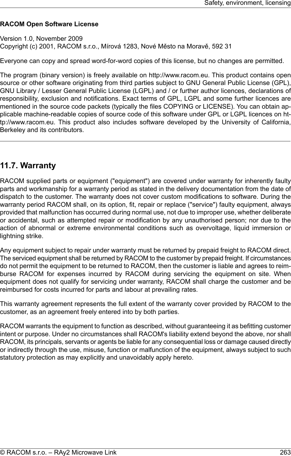 RACOM Open Software LicenseVersion 1.0, November 2009Copyright (c) 2001, RACOM s.r.o., Mírová 1283, Nové Město na Moravě, 592 31Everyone can copy and spread word-for-word copies of this license, but no changes are permitted.The program (binary version) is freely available on http://www.racom.eu. This product contains opensource or other software originating from third parties subject to GNU General Public License (GPL),GNU Library / Lesser General Public License (LGPL) and / or further author licences, declarations ofresponsibility, exclusion and notifications. Exact terms of GPL, LGPL and some further licences arementioned in the source code packets (typically the files COPYING or LICENSE). You can obtain ap-plicable machine-readable copies of source code of this software under GPL or LGPL licences on ht-tp://www.racom.eu. This product also includes software developed by the University of California,Berkeley and its contributors.11.7. WarrantyRACOM supplied parts or equipment (&quot;equipment&quot;) are covered under warranty for inherently faultyparts and workmanship for a warranty period as stated in the delivery documentation from the date ofdispatch to the customer. The warranty does not cover custom modifications to software. During thewarranty period RACOM shall, on its option, fit, repair or replace (&quot;service&quot;) faulty equipment, alwaysprovided that malfunction has occurred during normal use, not due to improper use, whether deliberateor accidental, such as attempted repair or modification by any unauthorised person; nor due to theaction of abnormal or extreme environmental conditions such as overvoltage, liquid immersion orlightning strike.Any equipment subject to repair under warranty must be returned by prepaid freight to RACOM direct.The serviced equipment shall be returned by RACOM to the customer by prepaid freight. If circumstancesdo not permit the equipment to be returned to RACOM, then the customer is liable and agrees to reim-burse RACOM for expenses incurred by RACOM during servicing the equipment on site. Whenequipment does not qualify for servicing under warranty, RACOM shall charge the customer and bereimbursed for costs incurred for parts and labour at prevailing rates.This warranty agreement represents the full extent of the warranty cover provided by RACOM to thecustomer, as an agreement freely entered into by both parties.RACOM warrants the equipment to function as described, without guaranteeing it as befitting customerintent or purpose. Under no circumstances shall RACOM&apos;s liability extend beyond the above, nor shallRACOM, its principals, servants or agents be liable for any consequential loss or damage caused directlyor indirectly through the use, misuse, function or malfunction of the equipment, always subject to suchstatutory protection as may explicitly and unavoidably apply hereto.263© RACOM s.r.o. – RAy2 Microwave LinkSafety, environment, licensing