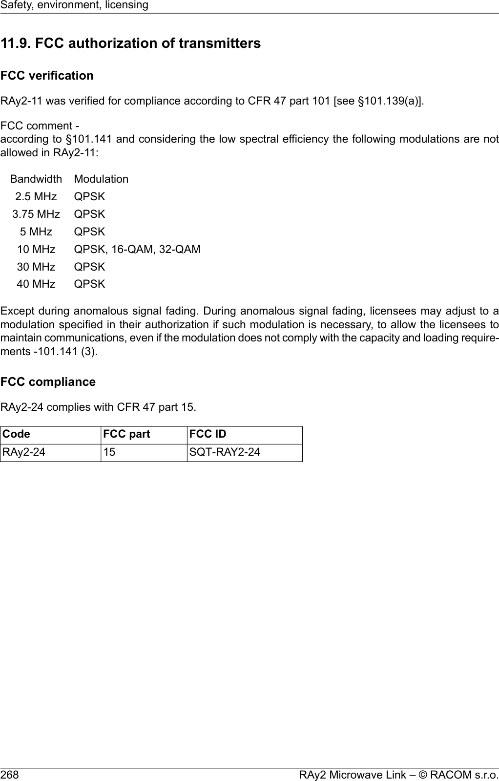 11.9. FCC authorization of transmittersFCC verificationRAy2-11 was verified for compliance according to CFR 47 part 101 [see §101.139(a)].FCC comment -according to §101.141 and considering the low spectral efficiency the following modulations are notallowed in RAy2-11:ModulationBandwidthQPSK2.5 MHzQPSK3.75 MHzQPSK5 MHzQPSK, 16-QAM, 32-QAM10 MHzQPSK30 MHzQPSK40 MHzExcept during anomalous signal fading. During anomalous signal fading, licensees may adjust to amodulation specified in their authorization if such modulation is necessary, to allow the licensees tomaintain communications, even if the modulation does not comply with the capacity and loading require-ments -101.141 (3).FCC complianceRAy2-24 complies with CFR 47 part 15.FCC IDFCC partCodeSQT-RAY2-2415RAy2-24RAy2 Microwave Link – © RACOM s.r.o.268Safety, environment, licensing