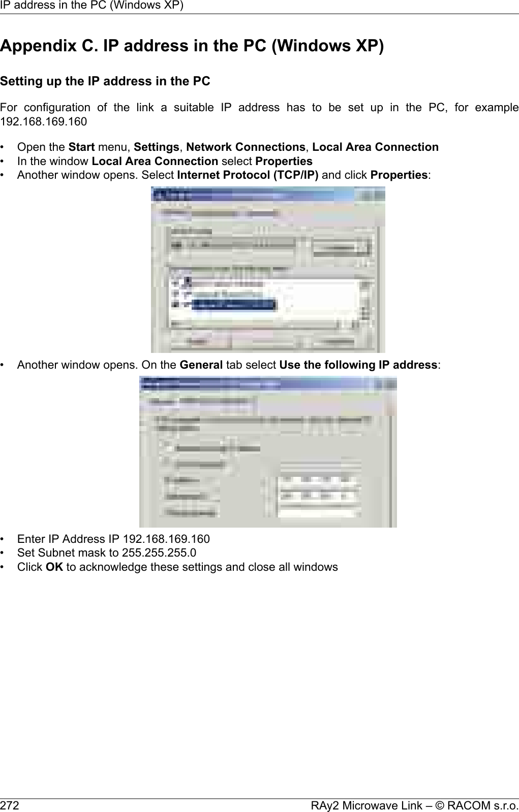 Appendix C. IP address in the PC (Windows XP)Setting up the IP address in the PCFor configuration of the link a suitable IP address has to be set up in the PC, for example192.168.169.160• Open the Start menu, Settings,Network Connections,Local Area Connection• In the window Local Area Connection select Properties• Another window opens. Select Internet Protocol (TCP/IP) and click Properties:• Another window opens. On the General tab select Use the following IP address:• Enter IP Address IP 192.168.169.160• Set Subnet mask to 255.255.255.0• Click OK to acknowledge these settings and close all windowsRAy2 Microwave Link – © RACOM s.r.o.272IP address in the PC (Windows XP)