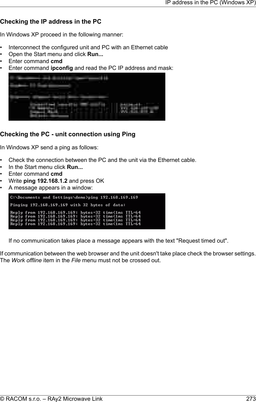 Checking the IP address in the PCIn Windows XP proceed in the following manner:• Interconnect the configured unit and PC with an Ethernet cable• Open the Start menu and click Run...• Enter command cmd• Enter command ipconfig and read the PC IP address and mask:Checking the PC - unit connection using PingIn Windows XP send a ping as follows:• Check the connection between the PC and the unit via the Ethernet cable.• In the Start menu click Run...• Enter command cmd• Write ping 192.168.1.2 and press OK• A message appears in a window:If no communication takes place a message appears with the text &quot;Request timed out&quot;.If communication between the web browser and the unit doesn&apos;t take place check the browser settings.The Work offline item in the File menu must not be crossed out.273© RACOM s.r.o. – RAy2 Microwave LinkIP address in the PC (Windows XP)