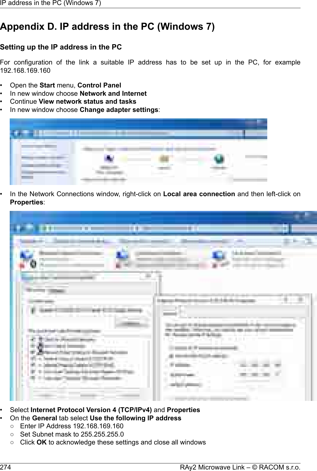 Appendix D. IP address in the PC (Windows 7)Setting up the IP address in the PCFor configuration of the link a suitable IP address has to be set up in the PC, for example192.168.169.160• Open the Start menu, Control Panel• In new window choose Network and Internet• Continue View network status and tasks• In new window choose Change adapter settings:• In the Network Connections window, right-click on Local area connection and then left-click onProperties:• Select Internet Protocol Version 4 (TCP/IPv4) and Properties• On the General tab select Use the following IP address○ Enter IP Address 192.168.169.160○ Set Subnet mask to 255.255.255.0○ Click OK to acknowledge these settings and close all windowsRAy2 Microwave Link – © RACOM s.r.o.274IP address in the PC (Windows 7)