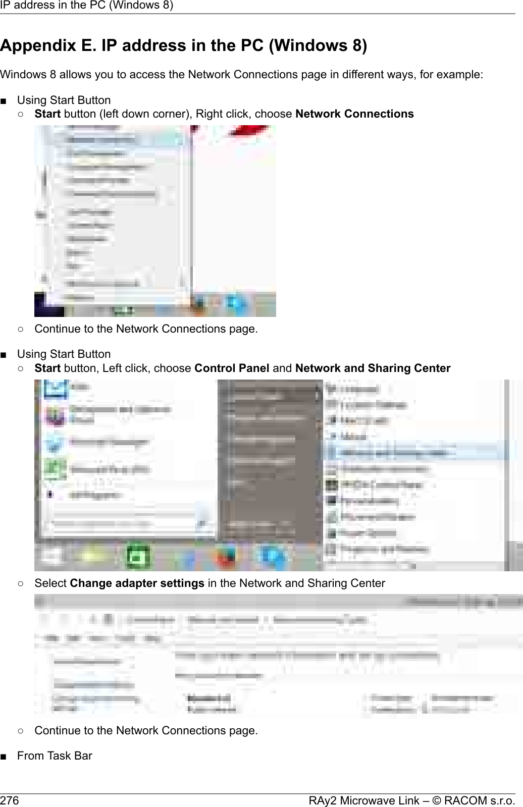 Appendix E. IP address in the PC (Windows 8)Windows 8 allows you to access the Network Connections page in different ways, for example:■ Using Start Button○Start button (left down corner), Right click, choose Network Connections○ Continue to the Network Connections page.■ Using Start Button○Start button, Left click, choose Control Panel and Network and Sharing Center○ Select Change adapter settings in the Network and Sharing Center○ Continue to the Network Connections page.■ From Task BarRAy2 Microwave Link – © RACOM s.r.o.276IP address in the PC (Windows 8)