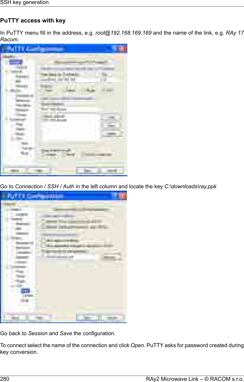 PuTTY access with keyIn PuTTY menu fill in the address, e.g. root@192.168.169.169 and the name of the link, e.g. RAy 17Racom.Go to Connection / SSH / Auth in the left column and locate the key C:\downloads\ray.ppkGo back to Session and Save the configuration.To connect select the name of the connection and click Open. PuTTY asks for password created duringkey conversion.RAy2 Microwave Link – © RACOM s.r.o.280SSH key generation