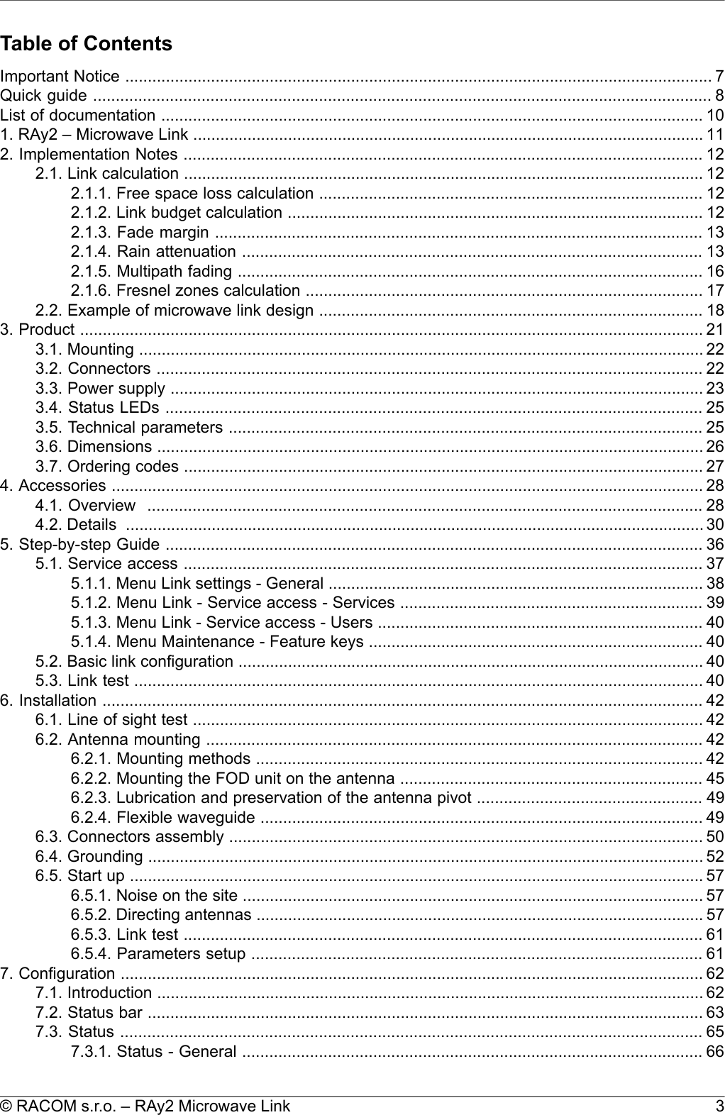 Table of ContentsImportant Notice .................................................................................................................................. 7Quick guide ......................................................................................................................................... 8List of documentation ........................................................................................................................ 101. RAy2 – Microwave Link ................................................................................................................. 112. Implementation Notes ................................................................................................................... 122.1. Link calculation ................................................................................................................... 122.1.1. Free space loss calculation ..................................................................................... 122.1.2. Link budget calculation ............................................................................................ 122.1.3. Fade margin ............................................................................................................ 132.1.4. Rain attenuation ...................................................................................................... 132.1.5. Multipath fading ....................................................................................................... 162.1.6. Fresnel zones calculation ........................................................................................ 172.2. Example of microwave link design ..................................................................................... 183. Product .......................................................................................................................................... 213.1. Mounting ............................................................................................................................. 223.2. Connectors ......................................................................................................................... 223.3. Power supply ...................................................................................................................... 233.4. Status LEDs ....................................................................................................................... 253.5. Technical parameters ......................................................................................................... 253.6. Dimensions ......................................................................................................................... 263.7. Ordering codes ................................................................................................................... 274. Accessories ................................................................................................................................... 284.1. Overview ........................................................................................................................... 284.2. Details ................................................................................................................................305. Step-by-step Guide ....................................................................................................................... 365.1. Service access ................................................................................................................... 375.1.1. Menu Link settings - General ................................................................................... 385.1.2. Menu Link - Service access - Services ................................................................... 395.1.3. Menu Link - Service access - Users ........................................................................ 405.1.4. Menu Maintenance - Feature keys .......................................................................... 405.2. Basic link configuration ....................................................................................................... 405.3. Link test .............................................................................................................................. 406. Installation ..................................................................................................................................... 426.1. Line of sight test ................................................................................................................. 426.2. Antenna mounting .............................................................................................................. 426.2.1. Mounting methods ................................................................................................... 426.2.2. Mounting the FOD unit on the antenna ................................................................... 456.2.3. Lubrication and preservation of the antenna pivot .................................................. 496.2.4. Flexible waveguide .................................................................................................. 496.3. Connectors assembly ......................................................................................................... 506.4. Grounding ........................................................................................................................... 526.5. Start up ............................................................................................................................... 576.5.1. Noise on the site ...................................................................................................... 576.5.2. Directing antennas ................................................................................................... 576.5.3. Link test ................................................................................................................... 616.5.4. Parameters setup .................................................................................................... 617. Configuration ................................................................................................................................. 627.1. Introduction ......................................................................................................................... 627.2. Status bar ........................................................................................................................... 637.3. Status ................................................................................................................................. 657.3.1. Status - General ...................................................................................................... 663© RACOM s.r.o. – RAy2 Microwave Link