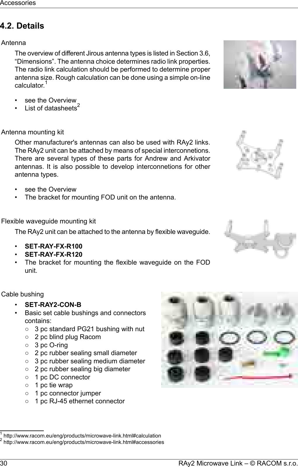 4.2. DetailsAntennaThe overview of different Jirous antenna types is listed in Section 3.6,“Dimensions”. The antenna choice determines radio link properties.The radio link calculation should be performed to determine properantenna size. Rough calculation can be done using a simple on-linecalculator.1• see the Overview• List of datasheets2Antenna mounting kitOther manufacturer&apos;s antennas can also be used with RAy2 links.The RAy2 unit can be attached by means of special interconnetions.There are several types of these parts for Andrew and Arkivatorantennas. It is also possible to develop interconnetions for otherantenna types.• see the Overview• The bracket for mounting FOD unit on the antenna.Flexible waveguide mounting kitThe RAy2 unit can be attached to the antenna by flexible waveguide.•SET-RAY-FX-R100•SET-RAY-FX-R120• The bracket for mounting the flexible waveguide on the FODunit.Cable bushing•SET-RAY2-CON-B• Basic set cable bushings and connectorscontains:○ 3 pc standard PG21 bushing with nut○ 2 pc blind plug Racom○ 3 pc O-ring○ 2 pc rubber sealing small diameter○ 3 pc rubber sealing medium diameter○ 2 pc rubber sealing big diameter○ 1 pc DC connector○ 1 pc tie wrap○ 1 pc connector jumper○ 1 pc RJ-45 ethernet connector1http://www.racom.eu/eng/products/microwave-link.html#calculation2http://www.racom.eu/eng/products/microwave-link.html#accessoriesRAy2 Microwave Link – © RACOM s.r.o.30Accessories