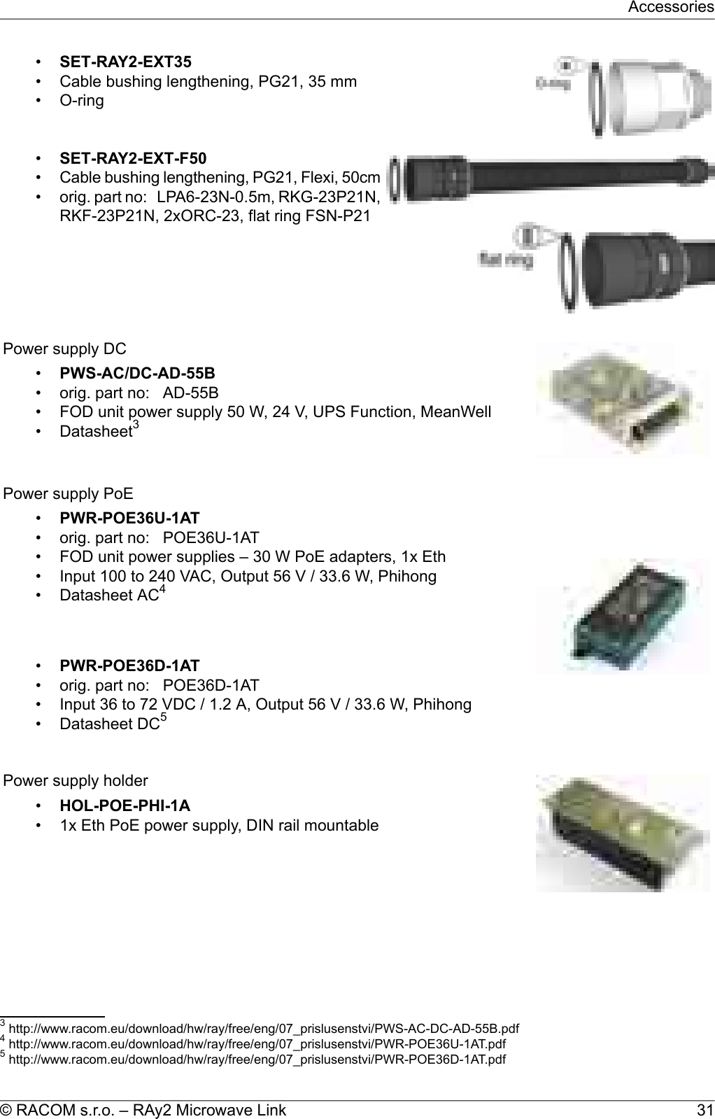 •SET-RAY2-EXT35• Cable bushing lengthening, PG21, 35 mm• O-ring•SET-RAY2-EXT-F50•Cable bushing lengthening, PG21, Flexi, 50cm• orig. part no: LPA6-23N-0.5m, RKG-23P21N,RKF-23P21N, 2xORC-23, flat ring FSN-P21Power supply DC•PWS-AC/DC-AD-55B• orig. part no: AD-55B• FOD unit power supply 50 W, 24 V, UPS Function, MeanWell• Datasheet3Power supply PoE•PWR-POE36U-1AT• orig. part no: POE36U-1AT• FOD unit power supplies – 30 W PoE adapters, 1x Eth• Input 100 to 240 VAC, Output 56 V / 33.6 W, Phihong• Datasheet AC4•PWR-POE36D-1AT• orig. part no: POE36D-1AT• Input 36 to 72 VDC / 1.2 A, Output 56 V / 33.6 W, Phihong• Datasheet DC5Power supply holder•HOL-POE-PHI-1A• 1x Eth PoE power supply, DIN rail mountable3http://www.racom.eu/download/hw/ray/free/eng/07_prislusenstvi/PWS-AC-DC-AD-55B.pdf4http://www.racom.eu/download/hw/ray/free/eng/07_prislusenstvi/PWR-POE36U-1AT.pdf5http://www.racom.eu/download/hw/ray/free/eng/07_prislusenstvi/PWR-POE36D-1AT.pdf31© RACOM s.r.o. – RAy2 Microwave LinkAccessories