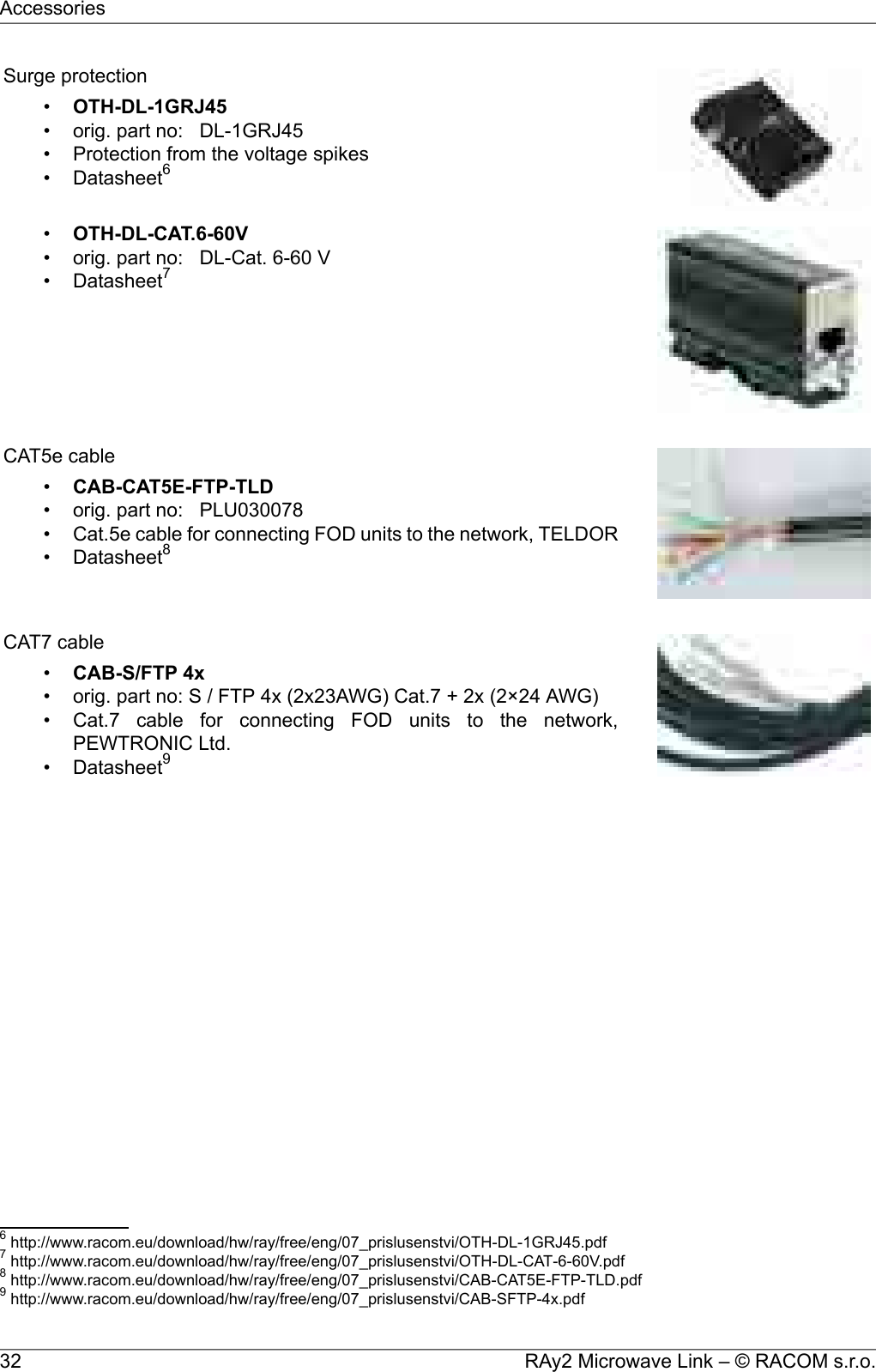 Surge protection•OTH-DL-1GRJ45• orig. part no: DL-1GRJ45• Protection from the voltage spikes• Datasheet6•OTH-DL-CAT.6-60V• orig. part no: DL-Cat. 6-60 V• Datasheet7CAT5e cable•CAB-CAT5E-FTP-TLD• orig. part no: PLU030078• Cat.5e cable for connecting FOD units to the network, TELDOR• Datasheet8CAT7 cable•CAB-S/FTP 4x• orig. part no: S / FTP 4x (2x23AWG) Cat.7 + 2x (2×24 AWG)• Cat.7 cable for connecting FOD units to the network,PEWTRONIC Ltd.• Datasheet96http://www.racom.eu/download/hw/ray/free/eng/07_prislusenstvi/OTH-DL-1GRJ45.pdf7http://www.racom.eu/download/hw/ray/free/eng/07_prislusenstvi/OTH-DL-CAT-6-60V.pdf8http://www.racom.eu/download/hw/ray/free/eng/07_prislusenstvi/CAB-CAT5E-FTP-TLD.pdf9http://www.racom.eu/download/hw/ray/free/eng/07_prislusenstvi/CAB-SFTP-4x.pdfRAy2 Microwave Link – © RACOM s.r.o.32Accessories