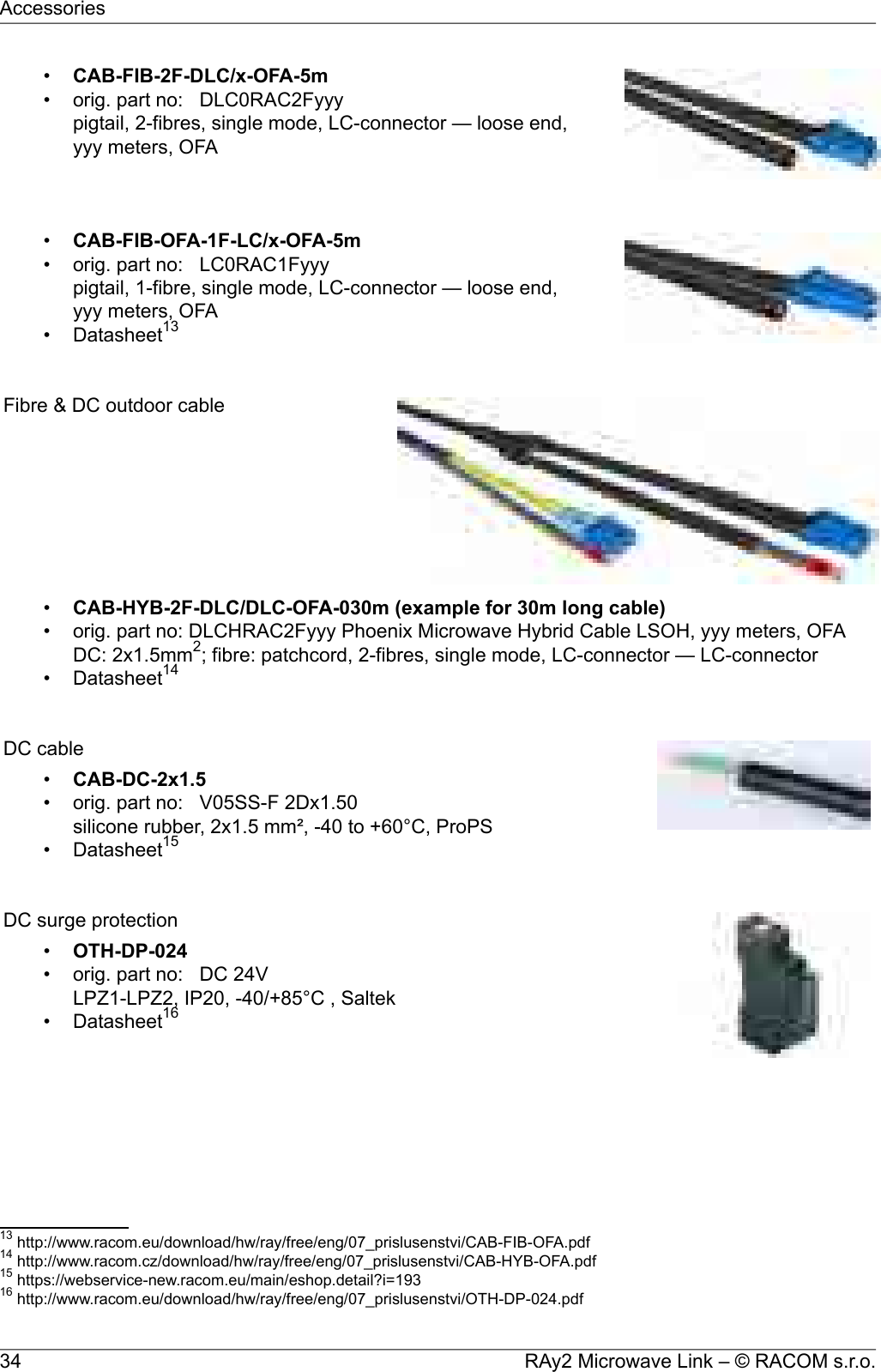 •CAB-FIB-2F-DLC/x-OFA-5m• orig. part no: DLC0RAC2Fyyypigtail, 2-fibres, single mode, LC-connector — loose end,yyy meters, OFA•CAB-FIB-OFA-1F-LC/x-OFA-5m• orig. part no: LC0RAC1Fyyypigtail, 1-fibre, single mode, LC-connector — loose end,yyy meters, OFA• Datasheet13Fibre &amp; DC outdoor cable•CAB-HYB-2F-DLC/DLC-OFA-030m (example for 30m long cable)• orig. part no: DLCHRAC2Fyyy Phoenix Microwave Hybrid Cable LSOH, yyy meters, OFADC: 2x1.5mm2; fibre: patchcord, 2-fibres, single mode, LC-connector — LC-connector• Datasheet14DC cable•CAB-DC-2x1.5• orig. part no: V05SS-F 2Dx1.50silicone rubber, 2x1.5 mm², -40 to +60°C, ProPS• Datasheet15DC surge protection•OTH-DP-024• orig. part no: DC 24VLPZ1-LPZ2, IP20, -40/+85°C , Saltek• Datasheet1613 http://www.racom.eu/download/hw/ray/free/eng/07_prislusenstvi/CAB-FIB-OFA.pdf14 http://www.racom.cz/download/hw/ray/free/eng/07_prislusenstvi/CAB-HYB-OFA.pdf15 https://webservice-new.racom.eu/main/eshop.detail?i=19316 http://www.racom.eu/download/hw/ray/free/eng/07_prislusenstvi/OTH-DP-024.pdfRAy2 Microwave Link – © RACOM s.r.o.34Accessories