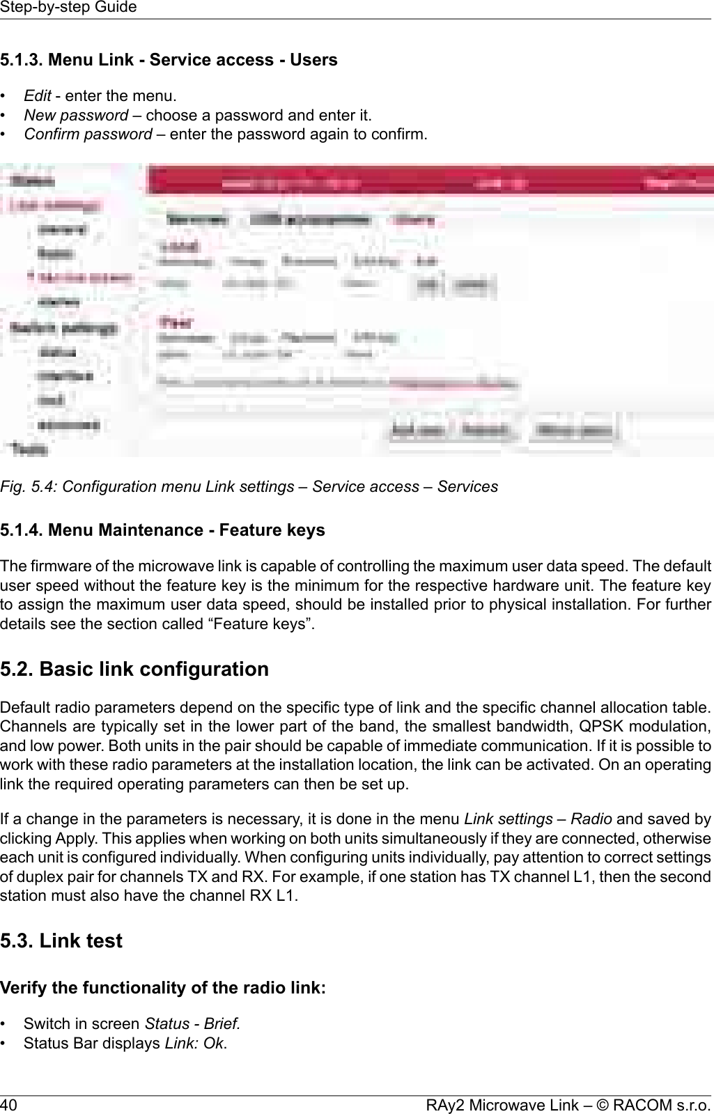 5.1.3. Menu Link - Service access - Users•Edit - enter the menu.•New password – choose a password and enter it.•Confirm password – enter the password again to confirm.Fig. 5.4: Configuration menu Link settings – Service access – Services5.1.4. Menu Maintenance - Feature keysThe firmware of the microwave link is capable of controlling the maximum user data speed. The defaultuser speed without the feature key is the minimum for the respective hardware unit. The feature keyto assign the maximum user data speed, should be installed prior to physical installation. For furtherdetails see the section called “Feature keys”.5.2. Basic link configurationDefault radio parameters depend on the specific type of link and the specific channel allocation table.Channels are typically set in the lower part of the band, the smallest bandwidth, QPSK modulation,and low power. Both units in the pair should be capable of immediate communication. If it is possible towork with these radio parameters at the installation location, the link can be activated. On an operatinglink the required operating parameters can then be set up.If a change in the parameters is necessary, it is done in the menu Link settings – Radio and saved byclicking Apply. This applies when working on both units simultaneously if they are connected, otherwiseeach unit is configured individually. When configuring units individually, pay attention to correct settingsof duplex pair for channels TX and RX. For example, if one station has TX channel L1, then the secondstation must also have the channel RX L1.5.3. Link testVerify the functionality of the radio link:•Switch in screen Status - Brief.•Status Bar displays Link: Ok.RAy2 Microwave Link – © RACOM s.r.o.40Step-by-step Guide