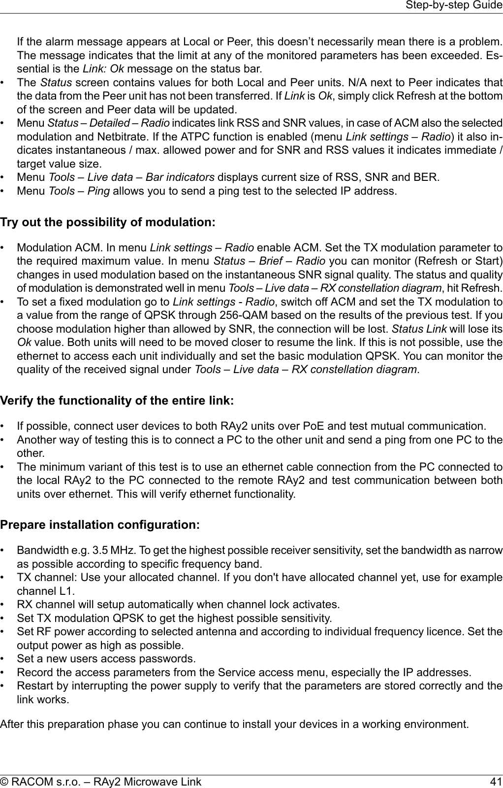 If the alarm message appears at Local or Peer, this doesn’t necessarily mean there is a problem.The message indicates that the limit at any of the monitored parameters has been exceeded. Es-sential is the Link: Ok message on the status bar.•The Status screen contains values for both Local and Peer units. N/A next to Peer indicates thatthe data from the Peer unit has not been transferred. If Link is Ok, simply click Refresh at the bottomof the screen and Peer data will be updated.•Menu Status – Detailed – Radio indicates link RSS and SNR values, in case of ACM also the selectedmodulation and Netbitrate. If the ATPC function is enabled (menu Link settings – Radio) it also in-dicates instantaneous / max. allowed power and for SNR and RSS values it indicates immediate /target value size.•Menu Tools – Live data – Bar indicators displays current size of RSS, SNR and BER.•Menu Tools – Ping allows you to send a ping test to the selected IP address.Try out the possibility of modulation:•Modulation ACM. In menu Link settings – Radio enable ACM. Set the TX modulation parameter tothe required maximum value. In menu Status – Brief – Radio you can monitor (Refresh or Start)changes in used modulation based on the instantaneous SNR signal quality. The status and qualityof modulation is demonstrated well in menu Tools – Live data – RX constellation diagram, hit Refresh.•To set a fixed modulation go to Link settings - Radio, switch off ACM and set the TX modulation toa value from the range of QPSK through 256-QAM based on the results of the previous test. If youchoose modulation higher than allowed by SNR, the connection will be lost. Status Link will lose itsOk value. Both units will need to be moved closer to resume the link. If this is not possible, use theethernet to access each unit individually and set the basic modulation QPSK. You can monitor thequality of the received signal under Tools – Live data – RX constellation diagram.Verify the functionality of the entire link:• If possible, connect user devices to both RAy2 units over PoE and test mutual communication.• Another way of testing this is to connect a PC to the other unit and send a ping from one PC to theother.• The minimum variant of this test is to use an ethernet cable connection from the PC connected tothe local RAy2 to the PC connected to the remote RAy2 and test communication between bothunits over ethernet. This will verify ethernet functionality.Prepare installation configuration:•Bandwidth e.g. 3.5 MHz. To get the highest possible receiver sensitivity, set the bandwidth as narrowas possible according to specific frequency band.• TX channel: Use your allocated channel. If you don&apos;t have allocated channel yet, use for examplechannel L1.• RX channel will setup automatically when channel lock activates.• Set TX modulation QPSK to get the highest possible sensitivity.• Set RF power according to selected antenna and according to individual frequency licence. Set theoutput power as high as possible.• Set a new users access passwords.• Record the access parameters from the Service access menu, especially the IP addresses.• Restart by interrupting the power supply to verify that the parameters are stored correctly and thelink works.After this preparation phase you can continue to install your devices in a working environment.41© RACOM s.r.o. – RAy2 Microwave LinkStep-by-step Guide