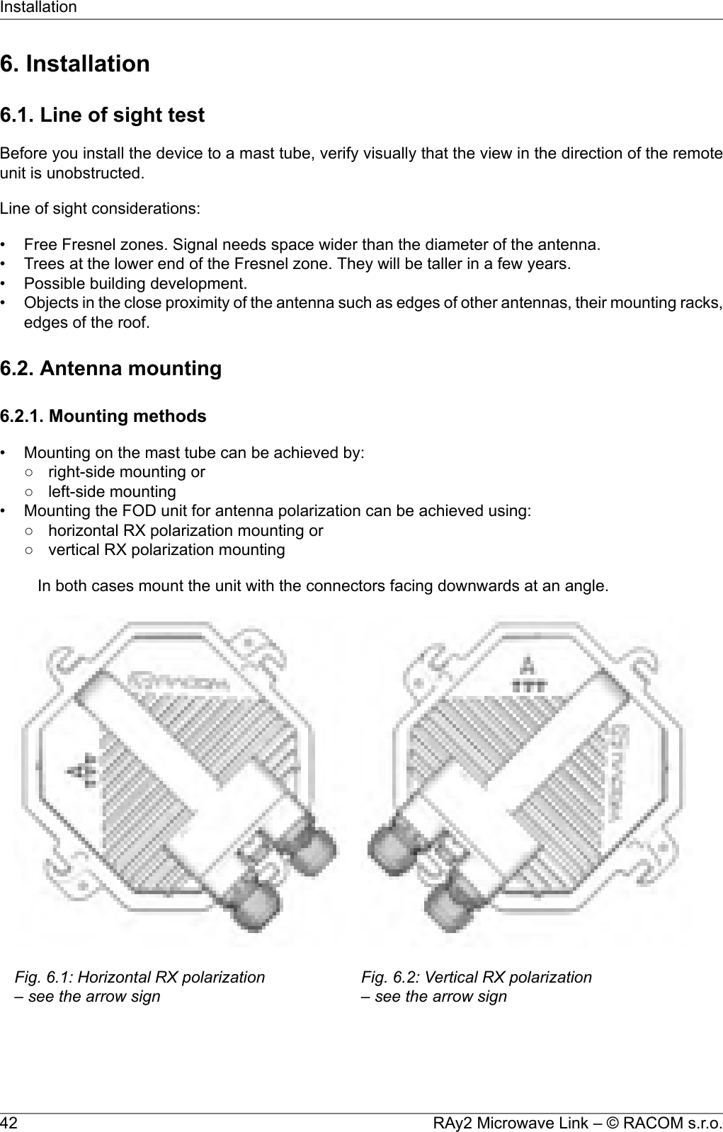 6. Installation6.1. Line of sight testBefore you install the device to a mast tube, verify visually that the view in the direction of the remoteunit is unobstructed.Line of sight considerations:• Free Fresnel zones. Signal needs space wider than the diameter of the antenna.• Trees at the lower end of the Fresnel zone. They will be taller in a few years.• Possible building development.•Objects in the close proximity of the antenna such as edges of other antennas, their mounting racks,edges of the roof.6.2. Antenna mounting6.2.1. Mounting methods• Mounting on the mast tube can be achieved by:○ right-side mounting or○ left-side mounting• Mounting the FOD unit for antenna polarization can be achieved using:○ horizontal RX polarization mounting or○ vertical RX polarization mountingIn both cases mount the unit with the connectors facing downwards at an angle.Fig. 6.1: Horizontal RX polarization– see the arrow signFig. 6.2: Vertical RX polarization– see the arrow signRAy2 Microwave Link – © RACOM s.r.o.42Installation