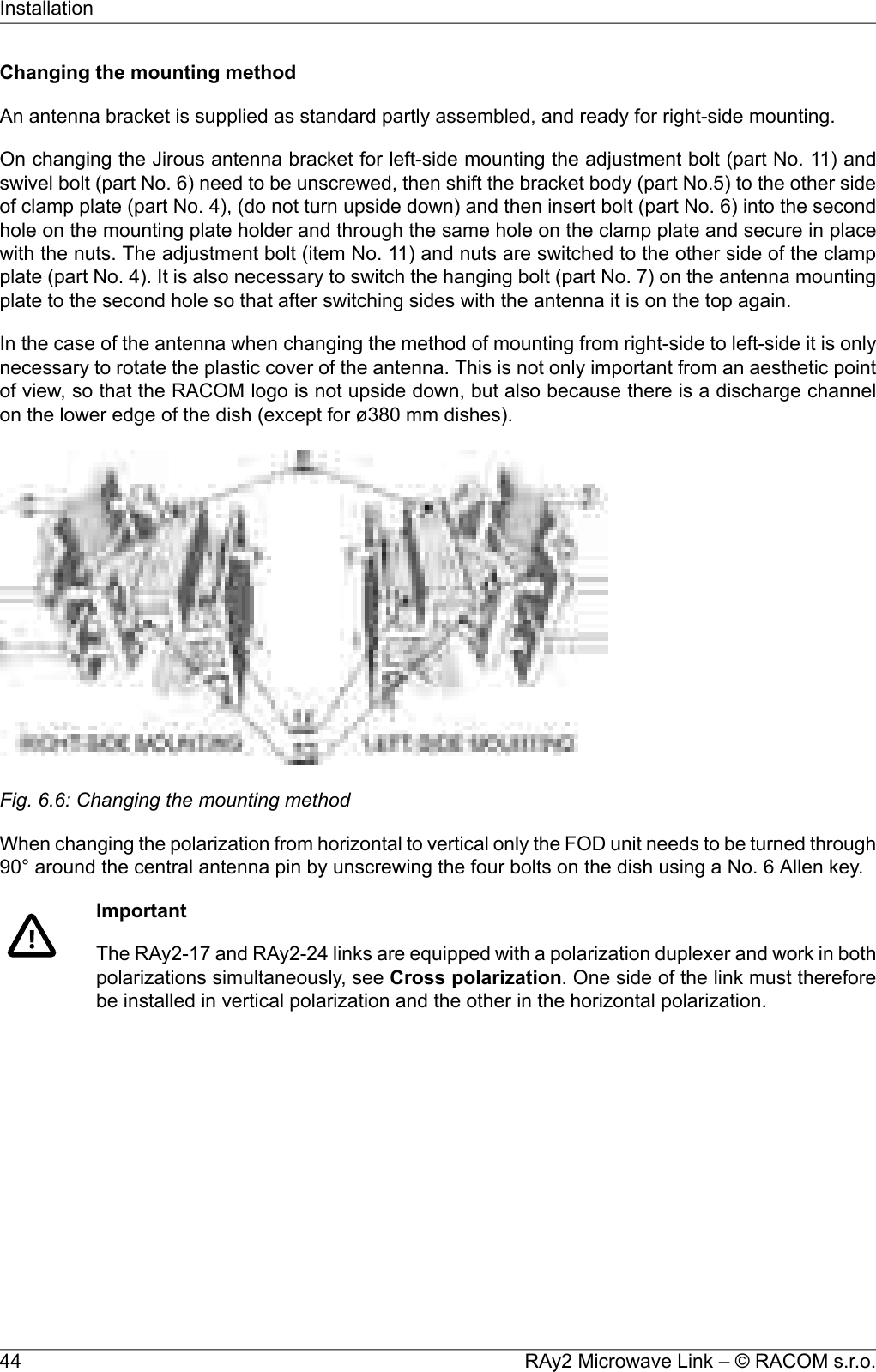 Changing the mounting methodAn antenna bracket is supplied as standard partly assembled, and ready for right-side mounting.On changing the Jirous antenna bracket for left-side mounting the adjustment bolt (part No. 11) andswivel bolt (part No. 6) need to be unscrewed, then shift the bracket body (part No.5) to the other sideof clamp plate (part No. 4), (do not turn upside down) and then insert bolt (part No. 6) into the secondhole on the mounting plate holder and through the same hole on the clamp plate and secure in placewith the nuts. The adjustment bolt (item No. 11) and nuts are switched to the other side of the clampplate (part No. 4). It is also necessary to switch the hanging bolt (part No. 7) on the antenna mountingplate to the second hole so that after switching sides with the antenna it is on the top again.In the case of the antenna when changing the method of mounting from right-side to left-side it is onlynecessary to rotate the plastic cover of the antenna. This is not only important from an aesthetic pointof view, so that the RACOM logo is not upside down, but also because there is a discharge channelon the lower edge of the dish (except for ø380 mm dishes).Fig. 6.6: Changing the mounting methodWhen changing the polarization from horizontal to vertical only the FOD unit needs to be turned through90° around the central antenna pin by unscrewing the four bolts on the dish using a No. 6 Allen key.ImportantThe RAy2-17 and RAy2-24 links are equipped with a polarization duplexer and work in bothpolarizations simultaneously, see Cross polarization. One side of the link must thereforebe installed in vertical polarization and the other in the horizontal polarization.RAy2 Microwave Link – © RACOM s.r.o.44Installation