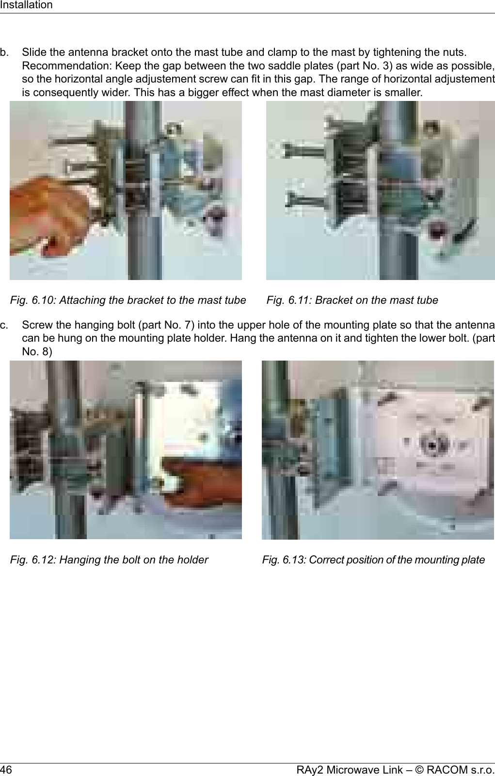 b. Slide the antenna bracket onto the mast tube and clamp to the mast by tightening the nuts.Recommendation: Keep the gap between the two saddle plates (part No. 3) as wide as possible,so the horizontal angle adjustement screw can fit in this gap. The range of horizontal adjustementis consequently wider. This has a bigger effect when the mast diameter is smaller.Fig. 6.10: Attaching the bracket to the mast tube Fig. 6.11: Bracket on the mast tubec. Screw the hanging bolt (part No. 7) into the upper hole of the mounting plate so that the antennacan be hung on the mounting plate holder. Hang the antenna on it and tighten the lower bolt. (partNo. 8)Fig. 6.12: Hanging the bolt on the holder Fig. 6.13: Correct position of the mounting plateRAy2 Microwave Link – © RACOM s.r.o.46Installation