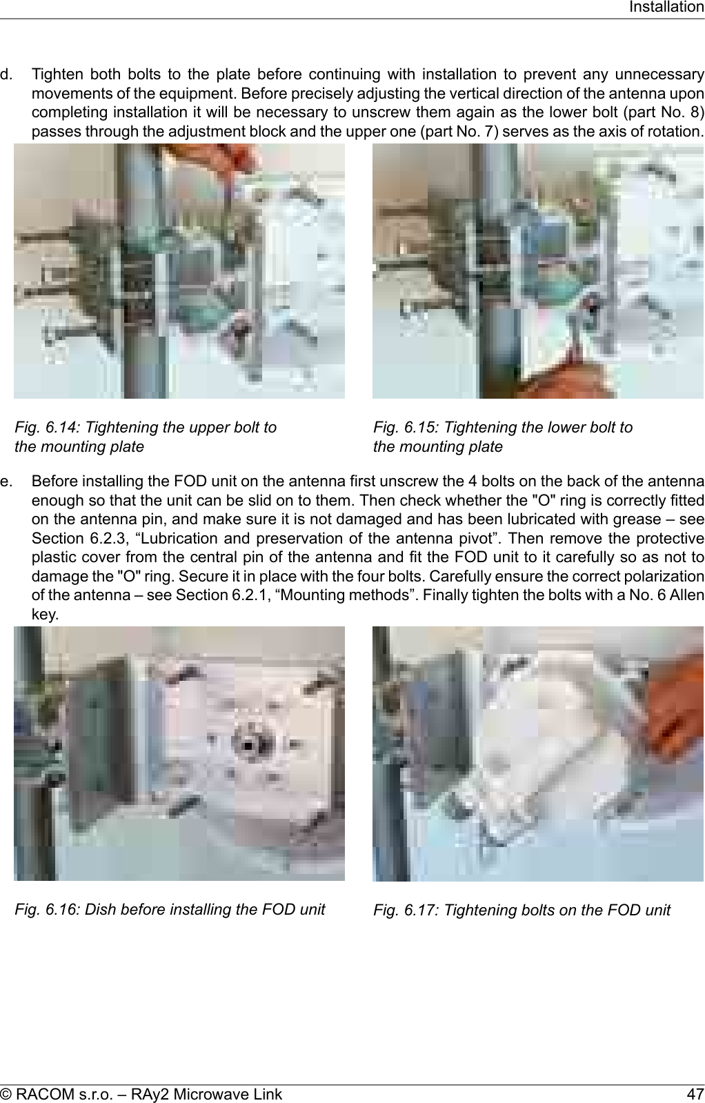 d. Tighten both bolts to the plate before continuing with installation to prevent any unnecessarymovements of the equipment. Before precisely adjusting the vertical direction of the antenna uponcompleting installation it will be necessary to unscrew them again as the lower bolt (part No. 8)passes through the adjustment block and the upper one (part No. 7) serves as the axis of rotation.Fig. 6.14: Tightening the upper bolt tothe mounting plateFig. 6.15: Tightening the lower bolt tothe mounting platee. Before installing the FOD unit on the antenna first unscrew the 4 bolts on the back of the antennaenough so that the unit can be slid on to them. Then check whether the &quot;O&quot; ring is correctly fittedon the antenna pin, and make sure it is not damaged and has been lubricated with grease – seeSection 6.2.3, “Lubrication and preservation of the antenna pivot”. Then remove the protectiveplastic cover from the central pin of the antenna and fit the FOD unit to it carefully so as not todamage the &quot;O&quot; ring. Secure it in place with the four bolts. Carefully ensure the correct polarizationof the antenna – see Section 6.2.1, “Mounting methods”. Finally tighten the bolts with a No. 6 Allenkey.Fig. 6.16: Dish before installing the FOD unit Fig. 6.17: Tightening bolts on the FOD unit47© RACOM s.r.o. – RAy2 Microwave LinkInstallation