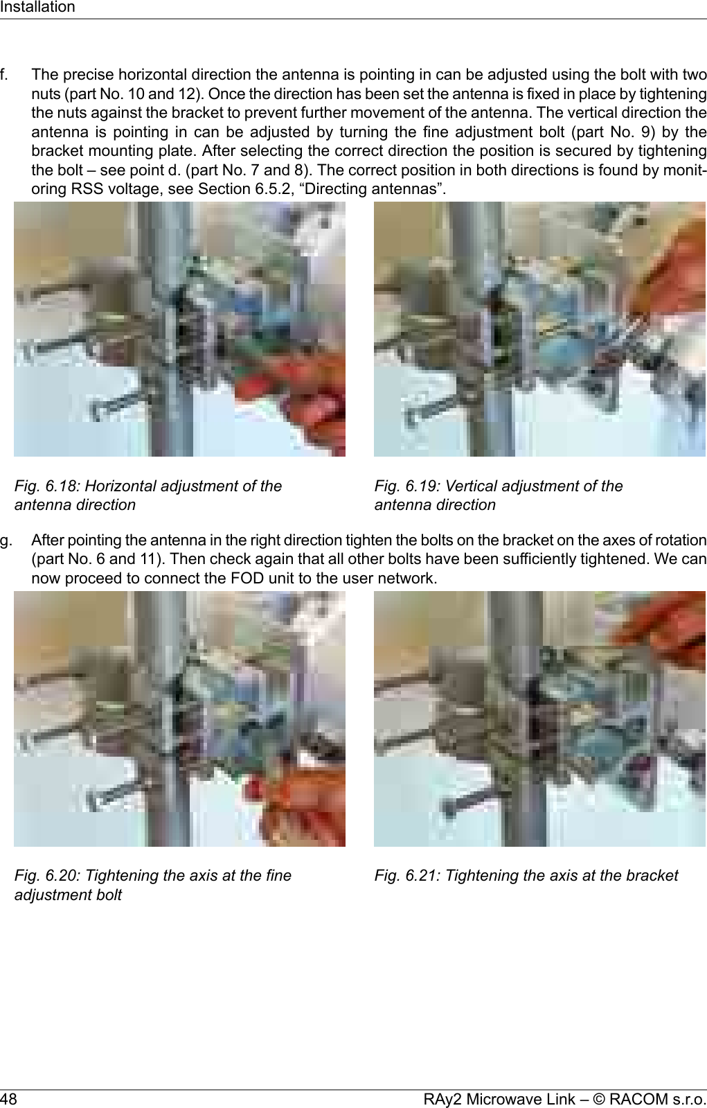 f. The precise horizontal direction the antenna is pointing in can be adjusted using the bolt with twonuts (part No. 10 and 12). Once the direction has been set the antenna is fixed in place by tighteningthe nuts against the bracket to prevent further movement of the antenna. The vertical direction theantenna is pointing in can be adjusted by turning the fine adjustment bolt (part No. 9) by thebracket mounting plate. After selecting the correct direction the position is secured by tighteningthe bolt – see point d. (part No. 7 and 8). The correct position in both directions is found by monit-oring RSS voltage, see Section 6.5.2, “Directing antennas”.Fig. 6.18: Horizontal adjustment of theantenna directionFig. 6.19: Vertical adjustment of theantenna directiong. After pointing the antenna in the right direction tighten the bolts on the bracket on the axes of rotation(part No. 6 and 11). Then check again that all other bolts have been sufficiently tightened. We cannow proceed to connect the FOD unit to the user network.Fig. 6.20: Tightening the axis at the fineadjustment boltFig. 6.21: Tightening the axis at the bracketRAy2 Microwave Link – © RACOM s.r.o.48Installation