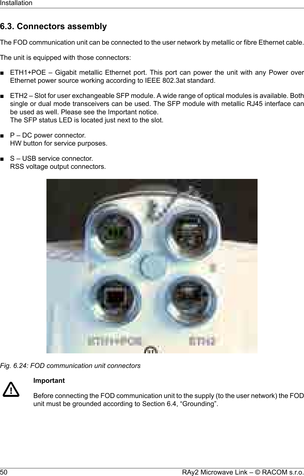 6.3. Connectors assemblyThe FOD communication unit can be connected to the user network by metallic or fibre Ethernet cable.The unit is equipped with those connectors:■ ETH1+POE – Gigabit metallic Ethernet port. This port can power the unit with any Power overEthernet power source working according to IEEE 802.3at standard.■ ETH2 – Slot for user exchangeable SFP module. A wide range of optical modules is available. Bothsingle or dual mode transceivers can be used. The SFP module with metallic RJ45 interface canbe used as well. Please see the Important notice.The SFP status LED is located just next to the slot.■ P – DC power connector.HW button for service purposes.■ S – USB service connector.RSS voltage output connectors.Fig. 6.24: FOD communication unit connectorsImportantBefore connecting the FOD communication unit to the supply (to the user network) the FODunit must be grounded according to Section 6.4, “Grounding”.RAy2 Microwave Link – © RACOM s.r.o.50Installation