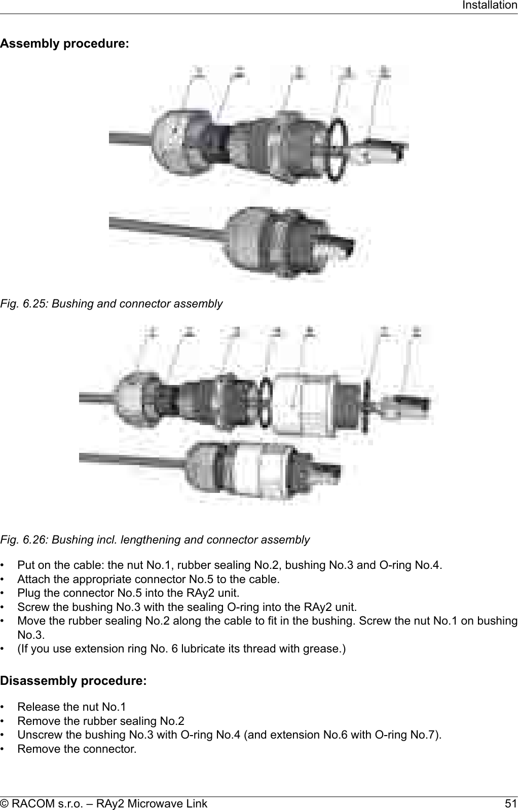 Assembly procedure:Fig. 6.25: Bushing and connector assemblyFig. 6.26: Bushing incl. lengthening and connector assembly• Put on the cable: the nut No.1, rubber sealing No.2, bushing No.3 and O-ring No.4.• Attach the appropriate connector No.5 to the cable.• Plug the connector No.5 into the RAy2 unit.• Screw the bushing No.3 with the sealing O-ring into the RAy2 unit.• Move the rubber sealing No.2 along the cable to fit in the bushing. Screw the nut No.1 on bushingNo.3.• (If you use extension ring No. 6 lubricate its thread with grease.)Disassembly procedure:• Release the nut No.1• Remove the rubber sealing No.2• Unscrew the bushing No.3 with O-ring No.4 (and extension No.6 with O-ring No.7).• Remove the connector.51© RACOM s.r.o. – RAy2 Microwave LinkInstallation