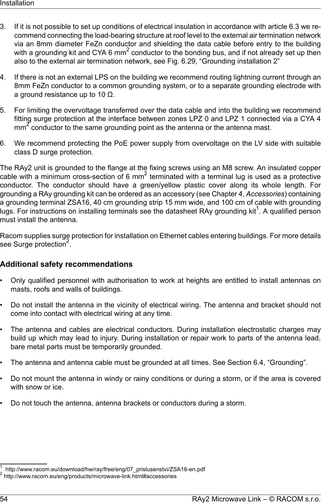 3. If it is not possible to set up conditions of electrical insulation in accordance with article 6.3 we re-commend connecting the load-bearing structure at roof level to the external air termination networkvia an 8mm diameter FeZn conductor and shielding the data cable before entry to the buildingwith a grounding kit and CYA 6 mm2conductor to the bonding bus, and if not already set up thenalso to the external air termination network, see Fig. 6.29, “Grounding installation 2”4. If there is not an external LPS on the building we recommend routing lightning current through an8mm FeZn conductor to a common grounding system, or to a separate grounding electrode witha ground resistance up to 10 Ω.5. For limiting the overvoltage transferred over the data cable and into the building we recommendfitting surge protection at the interface between zones LPZ 0 and LPZ 1 connected via a CYA 4mm2conductor to the same grounding point as the antenna or the antenna mast.6. We recommend protecting the PoE power supply from overvoltage on the LV side with suitableclass D surge protection.The RAy2 unit is grounded to the flange at the fixing screws using an M8 screw. An insulated coppercable with a minimum cross-section of 6 mm2terminated with a terminal lug is used as a protectiveconductor. The conductor should have a green/yellow plastic cover along its whole length. Forgrounding a RAy grounding kit can be ordered as an accessory (see Chapter 4, Accessories) containinga grounding terminal ZSA16, 40 cm grounding strip 15 mm wide, and 100 cm of cable with groundinglugs. For instructions on installing terminals see the datasheet RAy grounding kit1. A qualified personmust install the antenna.Racom supplies surge protection for installation on Ethernet cables entering buildings. For more detailssee Surge protection2.Additional safety recommendations• Only qualified personnel with authorisation to work at heights are entitled to install antennas onmasts, roofs and walls of buildings.• Do not install the antenna in the vicinity of electrical wiring. The antenna and bracket should notcome into contact with electrical wiring at any time.• The antenna and cables are electrical conductors. During installation electrostatic charges maybuild up which may lead to injury. During installation or repair work to parts of the antenna lead,bare metal parts must be temporarily grounded.• The antenna and antenna cable must be grounded at all times. See Section 6.4, “Grounding”.• Do not mount the antenna in windy or rainy conditions or during a storm, or if the area is coveredwith snow or ice.• Do not touch the antenna, antenna brackets or conductors during a storm.1http://www.racom.eu/download/hw/ray/free/eng/07_prislusenstvi/ZSA16-en.pdf2http://www.racom.eu/eng/products/microwave-link.html#accessoriesRAy2 Microwave Link – © RACOM s.r.o.54Installation