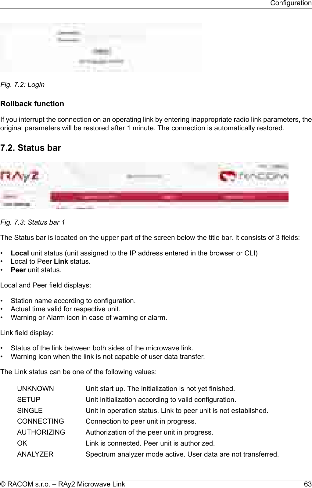 Fig. 7.2: LoginRollback functionIf you interrupt the connection on an operating link by entering inappropriate radio link parameters, theoriginal parameters will be restored after 1 minute. The connection is automatically restored.7.2. Status barFig. 7.3: Status bar 1The Status bar is located on the upper part of the screen below the title bar. It consists of 3 fields:•Local unit status (unit assigned to the IP address entered in the browser or CLI)• Local to Peer Link status.•Peer unit status.Local and Peer field displays:• Station name according to configuration.• Actual time valid for respective unit.• Warning or Alarm icon in case of warning or alarm.Link field display:• Status of the link between both sides of the microwave link.• Warning icon when the link is not capable of user data transfer.The Link status can be one of the following values:Unit start up. The initialization is not yet finished.UNKNOWNUnit initialization according to valid configuration.SETUPUnit in operation status. Link to peer unit is not established.SINGLEConnection to peer unit in progress.CONNECTINGAuthorization of the peer unit in progress.AUTHORIZINGLink is connected. Peer unit is authorized.OKSpectrum analyzer mode active. User data are not transferred.ANALYZER63© RACOM s.r.o. – RAy2 Microwave LinkConfiguration