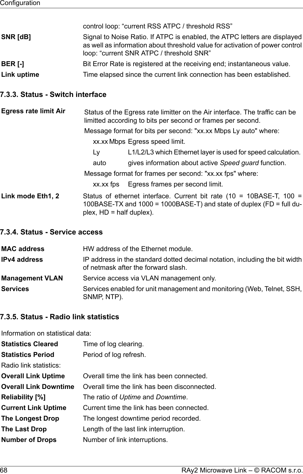 control loop: “current RSS ATPC / threshold RSS”Signal to Noise Ratio. If ATPC is enabled, the ATPC letters are displayedas well as information about threshold value for activation of power controlloop: “current SNR ATPC / threshold SNR”SNR [dB]Bit Error Rate is registered at the receiving end; instantaneous value.BER [-]Time elapsed since the current link connection has been established.Link uptime7.3.3. Status - Switch interfaceEgress rate limit Air Status of the Egress rate limitter on the Air interface. The traffic can belimitted according to bits per second or frames per second.Message format for bits per second: &quot;xx.xx Mbps Ly auto&quot; where:Egress speed limit.xx.xx MbpsL1/L2/L3 which Ethernet layer is used for speed calculation.Lygives information about active Speed guard function.autoMessage format for frames per second: &quot;xx.xx fps&quot; where:Egress frames per second limit.xx.xx fpsStatus of ethernet interface. Current bit rate (10 = 10BASE-T, 100 =100BASE-TX and 1000 = 1000BASE-T) and state of duplex (FD = full du-plex, HD = half duplex).Link mode Eth1, 27.3.4. Status - Service accessHW address of the Ethernet module.MAC addressIP address in the standard dotted decimal notation, including the bit widthof netmask after the forward slash.IPv4 addressService access via VLAN management only.Management VLANServices enabled for unit management and monitoring (Web, Telnet, SSH,SNMP, NTP).Services7.3.5. Status - Radio link statisticsInformation on statistical data:Time of log clearing.Statistics ClearedPeriod of log refresh.Statistics PeriodRadio link statistics:Overall time the link has been connected.Overall Link UptimeOverall time the link has been disconnected.Overall Link DowntimeThe ratio of Uptime and Downtime.Reliability [%]Current time the link has been connected.Current Link UptimeThe longest downtime period recorded.The Longest DropLength of the last link interruption.The Last DropNumber of link interruptions.Number of DropsRAy2 Microwave Link – © RACOM s.r.o.68Configuration