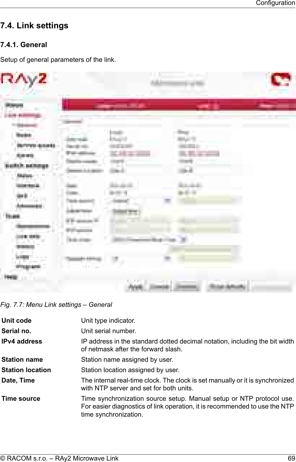 7.4. Link settings7.4.1. GeneralSetup of general parameters of the link.Fig. 7.7: Menu Link settings – GeneralUnit type indicator.Unit codeUnit serial number.Serial no.IP address in the standard dotted decimal notation, including the bit widthof netmask after the forward slash.IPv4 addressStation name assigned by user.Station nameStation location assigned by user.Station locationThe internal real-time clock. The clock is set manually or it is synchronizedwith NTP server and set for both units.Date, TimeTime synchronization source setup. Manual setup or NTP protocol use.For easier diagnostics of link operation, it is recommended to use the NTPtime synchronization.Time source69© RACOM s.r.o. – RAy2 Microwave LinkConfiguration