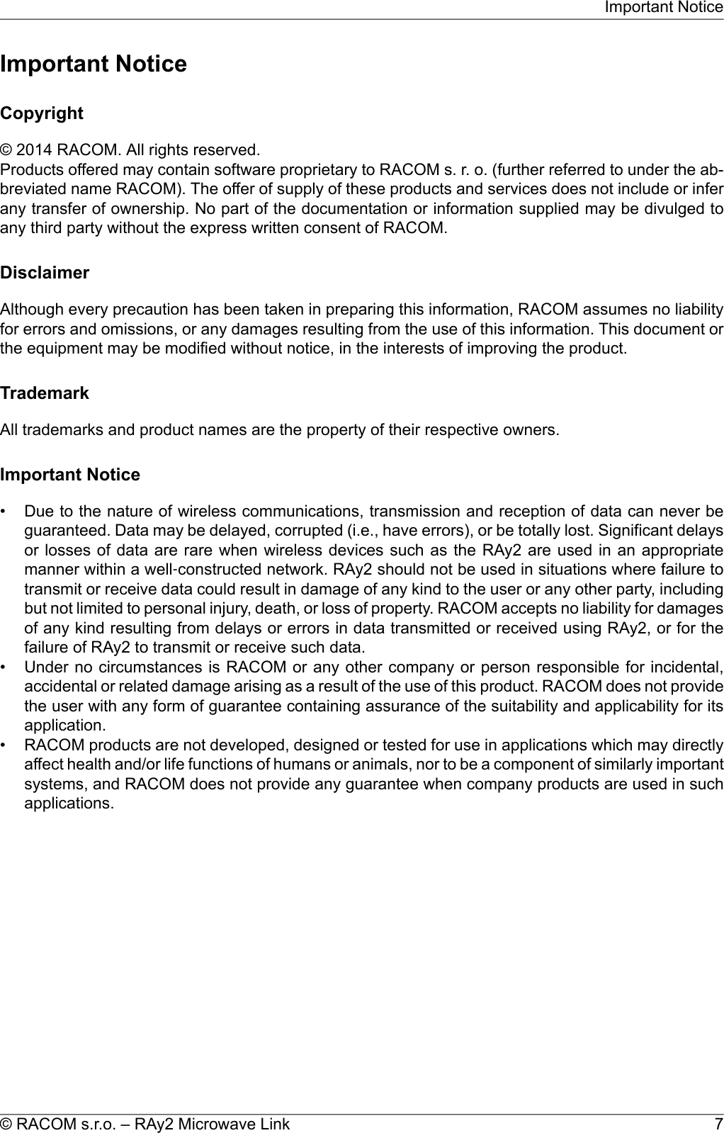 Important NoticeCopyright© 2014 RACOM. All rights reserved.Products offered may contain software proprietary to RACOM s. r. o. (further referred to under the ab-breviated name RACOM). The offer of supply of these products and services does not include or inferany transfer of ownership. No part of the documentation or information supplied may be divulged toany third party without the express written consent of RACOM.DisclaimerAlthough every precaution has been taken in preparing this information, RACOM assumes no liabilityfor errors and omissions, or any damages resulting from the use of this information. This document orthe equipment may be modified without notice, in the interests of improving the product.TrademarkAll trademarks and product names are the property of their respective owners.Important Notice• Due to the nature of wireless communications, transmission and reception of data can never beguaranteed. Data may be delayed, corrupted (i.e., have errors), or be totally lost. Significant delaysor losses of data are rare when wireless devices such as the RAy2 are used in an appropriatemanner within a well‐constructed network. RAy2 should not be used in situations where failure totransmit or receive data could result in damage of any kind to the user or any other party, includingbut not limited to personal injury, death, or loss of property. RACOM accepts no liability for damagesof any kind resulting from delays or errors in data transmitted or received using RAy2, or for thefailure of RAy2 to transmit or receive such data.• Under no circumstances is RACOM or any other company or person responsible for incidental,accidental or related damage arising as a result of the use of this product. RACOM does not providethe user with any form of guarantee containing assurance of the suitability and applicability for itsapplication.• RACOM products are not developed, designed or tested for use in applications which may directlyaffect health and/or life functions of humans or animals, nor to be a component of similarly importantsystems, and RACOM does not provide any guarantee when company products are used in suchapplications.7© RACOM s.r.o. – RAy2 Microwave LinkImportant Notice