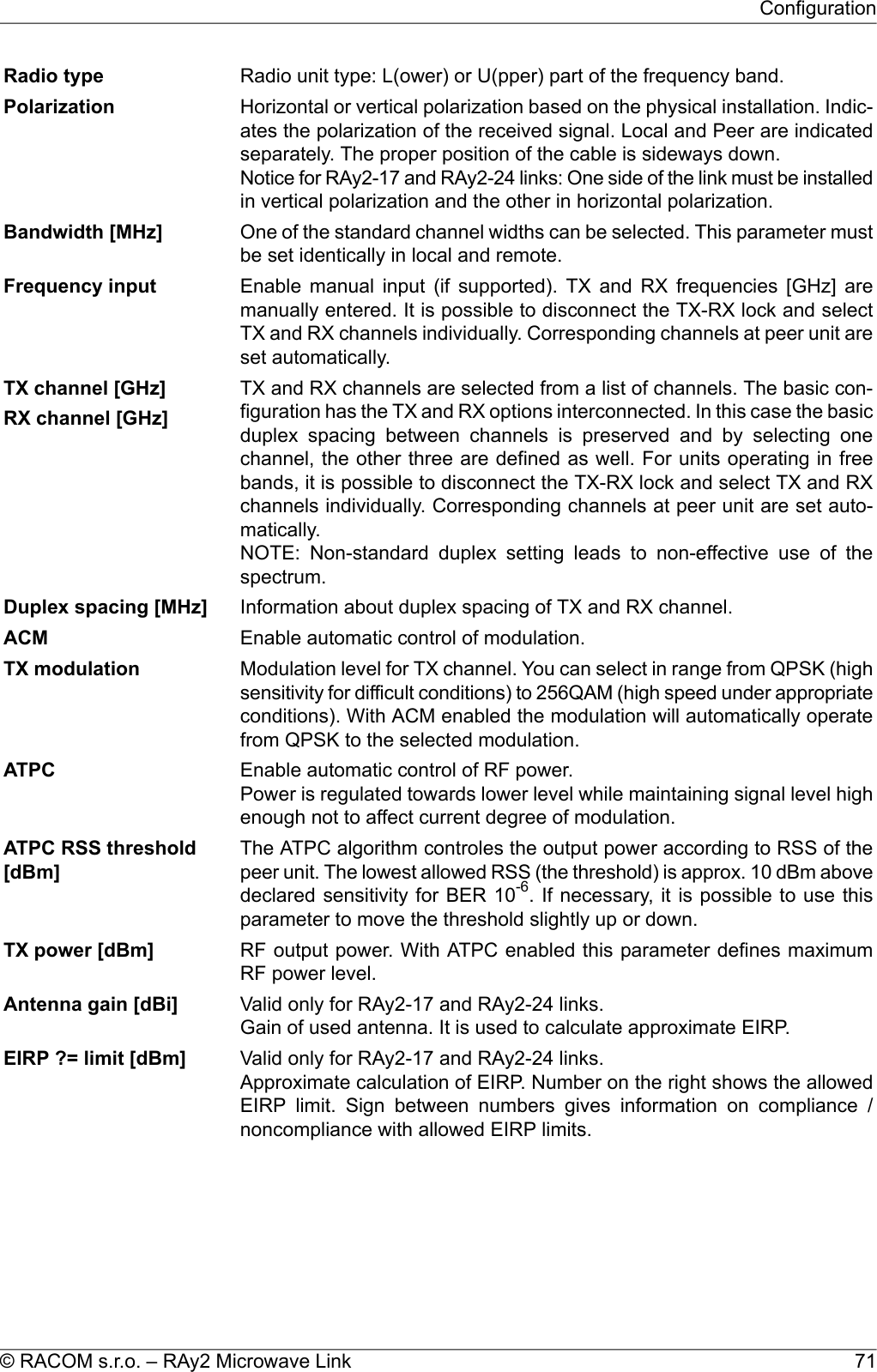 Radio unit type: L(ower) or U(pper) part of the frequency band.Radio typeHorizontal or vertical polarization based on the physical installation. Indic-ates the polarization of the received signal. Local and Peer are indicatedseparately. The proper position of the cable is sideways down.Notice for RAy2-17 and RAy2-24 links: One side of the link must be installedin vertical polarization and the other in horizontal polarization.PolarizationOne of the standard channel widths can be selected. This parameter mustbe set identically in local and remote.Bandwidth [MHz]Enable manual input (if supported). TX and RX frequencies [GHz] aremanually entered. It is possible to disconnect the TX-RX lock and selectFrequency inputTX and RX channels individually. Corresponding channels at peer unit areset automatically.TX and RX channels are selected from a list of channels. The basic con-figuration has the TX and RX options interconnected. In this case the basicTX channel [GHz]RX channel [GHz] duplex spacing between channels is preserved and by selecting onechannel, the other three are defined as well. For units operating in freebands, it is possible to disconnect the TX-RX lock and select TX and RXchannels individually. Corresponding channels at peer unit are set auto-matically.NOTE: Non-standard duplex setting leads to non-effective use of thespectrum.Information about duplex spacing of TX and RX channel.Duplex spacing [MHz]Enable automatic control of modulation.ACMModulation level for TX channel. You can select in range from QPSK (highsensitivity for difficult conditions) to 256QAM (high speed under appropriateTX modulationconditions). With ACM enabled the modulation will automatically operatefrom QPSK to the selected modulation.Enable automatic control of RF power.Power is regulated towards lower level while maintaining signal level highenough not to affect current degree of modulation.ATPCThe ATPC algorithm controles the output power according to RSS of thepeer unit. The lowest allowed RSS (the threshold) is approx. 10 dBm aboveATPC RSS threshold[dBm]declared sensitivity for BER 10-6. If necessary, it is possible to use thisparameter to move the threshold slightly up or down.RF output power. With ATPC enabled this parameter defines maximumRF power level.TX power [dBm]Valid only for RAy2-17 and RAy2-24 links.Gain of used antenna. It is used to calculate approximate EIRP.Antenna gain [dBi]Valid only for RAy2-17 and RAy2-24 links.Approximate calculation of EIRP. Number on the right shows the allowedEIRP limit. Sign between numbers gives information on compliance /noncompliance with allowed EIRP limits.EIRP ?= limit [dBm]71© RACOM s.r.o. – RAy2 Microwave LinkConfiguration