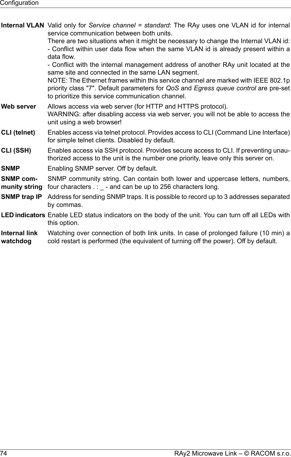 Valid only for Service channel = standard: The RAy uses one VLAN id for internalservice communication between both units.There are two situations when it might be necessary to change the Internal VLAN id:- Conflict within user data flow when the same VLAN id is already present within adata flow.- Conflict with the internal management address of another RAy unit located at thesame site and connected in the same LAN segment.NOTE: The Ethernet frames within this service channel are marked with IEEE 802.1ppriority class &quot;7&quot;. Default parameters for QoS and Egress queue control are pre-setto prioritize this service communication channel.Internal VLANAllows access via web server (for HTTP and HTTPS protocol).WARNING: after disabling access via web server, you will not be able to access theunit using a web browser!Web serverEnables access via telnet protocol. Provides access to CLI (Command Line Interface)for simple telnet clients. Disabled by default.CLI (telnet)Enables access via SSH protocol. Provides secure access to CLI. If preventing unau-thorized access to the unit is the number one priority, leave only this server on.CLI (SSH)Enabling SNMP server. Off by default.SNMPSNMP community string. Can contain both lower and uppercase letters, numbers,four characters . : _ - and can be up to 256 characters long.SNMP com-munity stringAddress for sending SNMP traps. It is possible to record up to 3 addresses separatedby commas.SNMP trap IPEnable LED status indicators on the body of the unit. You can turn off all LEDs withthis option.LED indicatorsWatching over connection of both link units. In case of prolonged failure (10 min) acold restart is performed (the equivalent of turning off the power). Off by default.Internal linkwatchdogRAy2 Microwave Link – © RACOM s.r.o.74Configuration